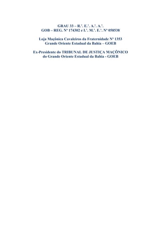 GRAU 33 – R.’. E.’. A.’. A.’.
GOB – REG. Nº 174302 e I.’. M.’. E.’. Nº 058538
Loja Maçônica Cavaleiros da Fraternidade Nº 1353
Grande Oriente Estadual da Bahia – GOEB
Ex-Presidente do TRIBUNAL DE JUSTIÇA MAÇÕNICO
do Grande Oriente Estadual da Bahia - GOEB
 