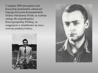 2 sierpnia 2009 prezydent Lech
Kaczyński pośmiertnie odznaczył
Gajcego Krzyżem Komandorskim
Orderu Odrodzenia Polski za wybitne
zasługi dla niepodległości
Rzeczypospolitej Polskiej, za
osiągnięcia w działalności na rzecz
rozwoju polskiej kultury.
 