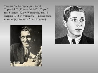 Tadeusz Stefan Gajcy, ps. „Karol
Topornicki”, „Roman Oścień”, „Topór”
(ur. 8 lutego 1922 w Warszawie, zm. 16
sierpnia 1944 w Warszawie) – polski poeta
czasu wojny, żołnierz Armii Krajowej.
 