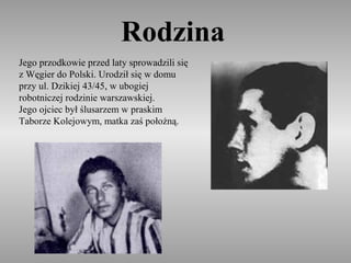 Rodzina
Jego przodkowie przed laty sprowadzili się
z Węgier do Polski. Urodził się w domu
przy ul. Dzikiej 43/45, w ubogiej
robotniczej rodzinie warszawskiej.
Jego ojciec był ślusarzem w praskim
Taborze Kolejowym, matka zaś położną.
 