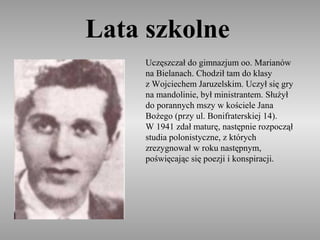 Lata szkolne
     Uczęszczał do gimnazjum oo. Marianów
     na Bielanach. Chodził tam do klasy
     z Wojciechem Jaruzelskim. Uczył się gry
     na mandolinie, był ministrantem. Służył
     do porannych mszy w kościele Jana
     Bożego (przy ul. Bonifraterskiej 14).
     W 1941 zdał maturę, następnie rozpoczął
     studia polonistyczne, z których
     zrezygnował w roku następnym,
     poświęcając się poezji i konspiracji.
 