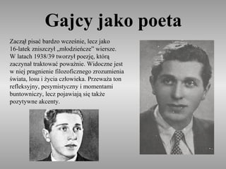 Gajcy jako poeta
Zaczął pisać bardzo wcześnie, lecz jako
16-latek zniszczył „młodzieńcze” wiersze.
W latach 1938/39 tworzył poezję, którą
zaczynał traktować poważnie. Widoczne jest
w niej pragnienie filozoficznego zrozumienia
świata, losu i życia człowieka. Przeważa ton
refleksyjny, pesymistyczny i momentami
buntowniczy, lecz pojawiają się także
pozytywne akcenty.
 