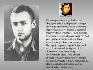 To, co wyróżnia poezję Tadeusza
Gajcego na tle innych poetów tamtego
okresu, to przede wszystkim odmienny,
niepowtarzalny styl pisania o brutalnej
rzeczywistości wojennej. Poeta odrzuca
tworzenie wierszy łatwych, pisanych pod
gust publiczności, czy takich, które
wprost opisują okrucieństwa wojny.
Ukazuje je w postaci apokaliptycznych
wizji, które nie odbierają nic z ich
okropności, a za to nie nużą
dosłownością opisu. Jego utwory
obfitują w niezwykłe metafory, śmiałe
skojarzenia wzięte z mowy potocznej, po
których natychmiast można poznać
niemal każdy wiersz poety.
 