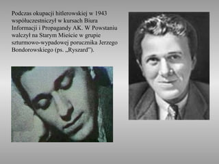 Podczas okupacji hitlerowskiej w 1943
współuczestniczył w kursach Biura
Informacji i Propagandy AK. W Powstaniu
walczył na Starym Mieście w grupie
szturmowo-wypadowej porucznika Jerzego
Bondorowskiego (ps. „Ryszard”).
 