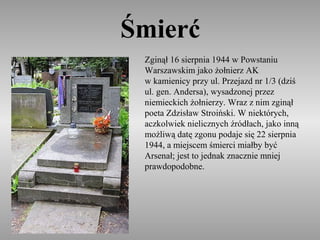 Śmierć
 Zginął 16 sierpnia 1944 w Powstaniu
 Warszawskim jako żołnierz AK
 w kamienicy przy ul. Przejazd nr 1/3 (dziś
 ul. gen. Andersa), wysadzonej przez
 niemieckich żołnierzy. Wraz z nim zginął
 poeta Zdzisław Stroiński. W niektórych,
 aczkolwiek nielicznych źródłach, jako inną
 możliwą datę zgonu podaje się 22 sierpnia
 1944, a miejscem śmierci miałby być
 Arsenał; jest to jednak znacznie mniej
 prawdopodobne.
 