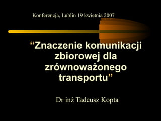 “ Znaczenie komunikacji zbiorowej dla zrównoważonego transportu ” Dr inż Tadeusz Kopta Konferencja, Lublin 19 kwietnia 2007 