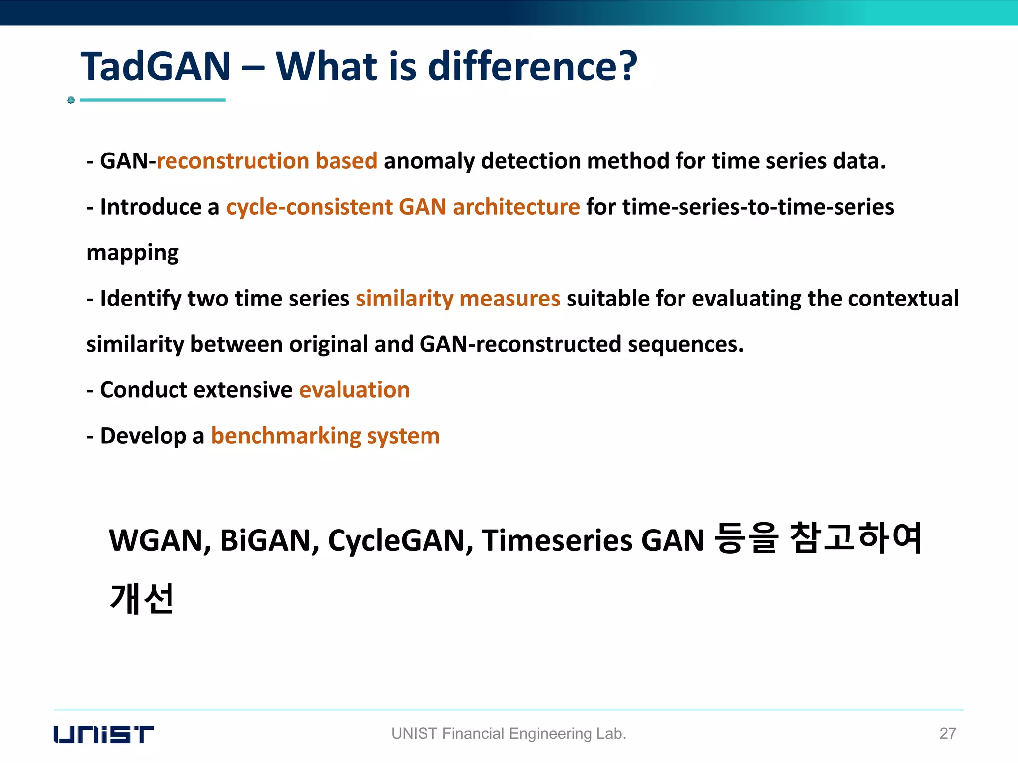 TadGAN – What is difference?
UNIST Financial Engineering Lab. 27
- GAN-reconstruction based anomaly detection method for time series data.
- Introduce a cycle-consistent GAN architecture for time-series-to-time-series
mapping
- Identify two time series similarity measures suitable for evaluating the contextual
similarity between original and GAN-reconstructed sequences.
- Conduct extensive evaluation
- Develop a benchmarking system
WGAN, BiGAN, CycleGAN, Timeseries GAN 등을 참고하여
개선
 