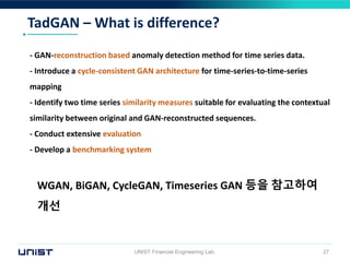 TadGAN – What is difference?
UNIST Financial Engineering Lab. 27
- GAN-reconstruction based anomaly detection method for time series data.
- Introduce a cycle-consistent GAN architecture for time-series-to-time-series
mapping
- Identify two time series similarity measures suitable for evaluating the contextual
similarity between original and GAN-reconstructed sequences.
- Conduct extensive evaluation
- Develop a benchmarking system
WGAN, BiGAN, CycleGAN, Timeseries GAN 등을 참고하여
개선
 