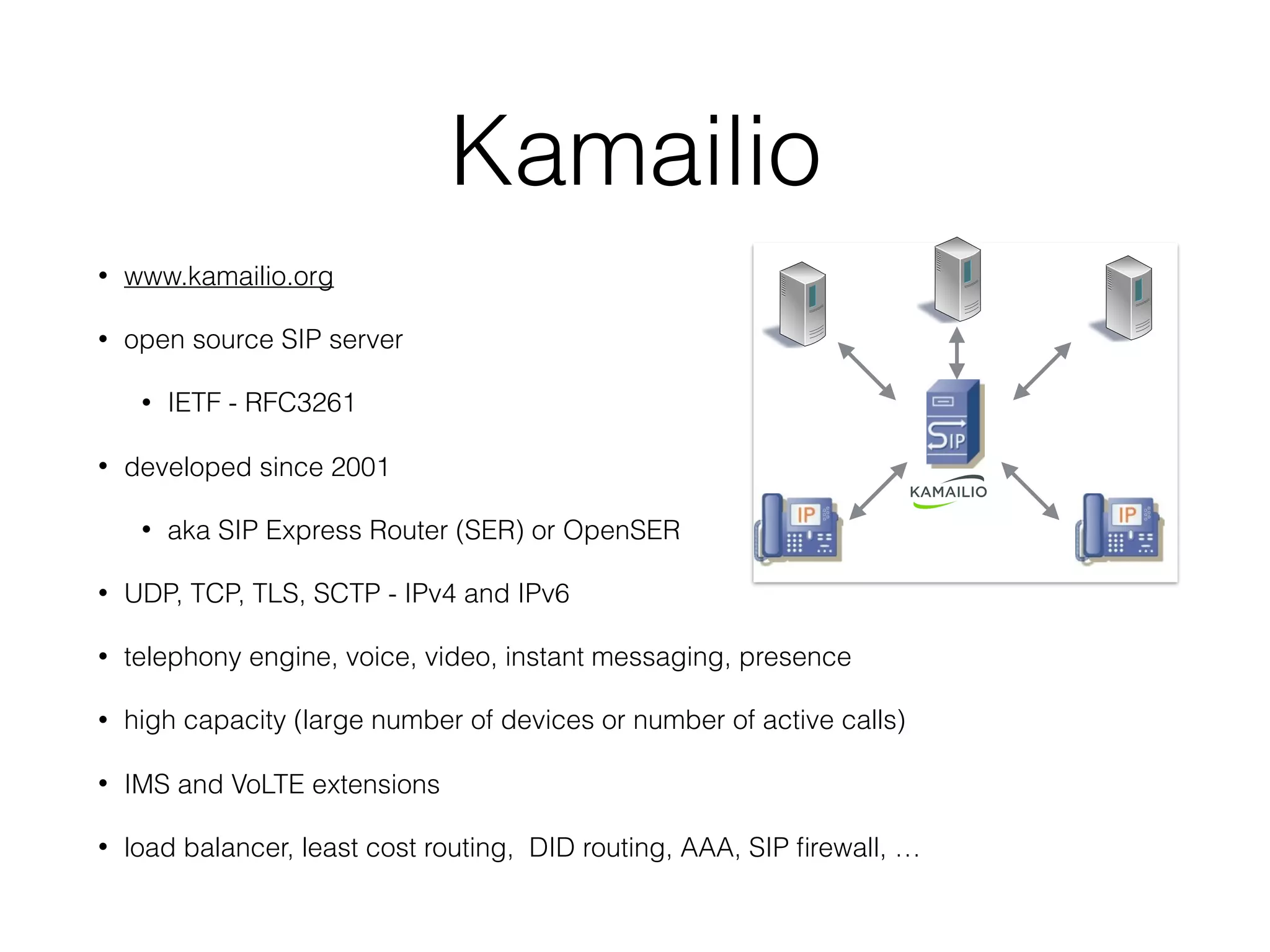 Kamailio
• www.kamailio.org
• open source SIP server
• IETF - RFC3261
• developed since 2001
• aka SIP Express Router (SER) or OpenSER
• UDP, TCP, TLS, SCTP - IPv4 and IPv6
• telephony engine, voice, video, instant messaging, presence
• high capacity (large number of devices or number of active calls)
• IMS and VoLTE extensions
• load balancer, least cost routing, DID routing, AAA, SIP ﬁrewall, …
 