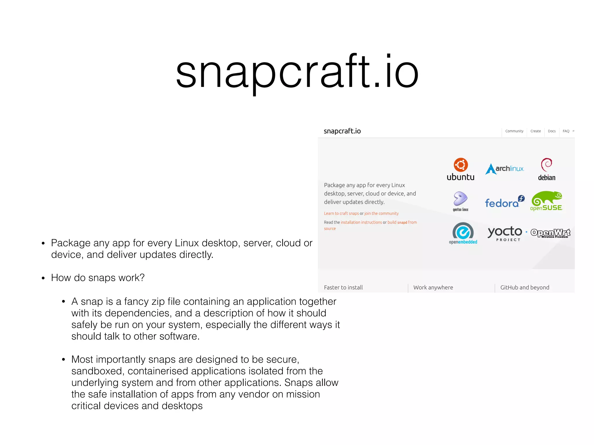 snapcraft.io
• Package any app for every Linux desktop, server, cloud or
device, and deliver updates directly.
• How do snaps work?
• A snap is a fancy zip ﬁle containing an application together
with its dependencies, and a description of how it should
safely be run on your system, especially the different ways it
should talk to other software.
• Most importantly snaps are designed to be secure,
sandboxed, containerised applications isolated from the
underlying system and from other applications. Snaps allow
the safe installation of apps from any vendor on mission
critical devices and desktops
 