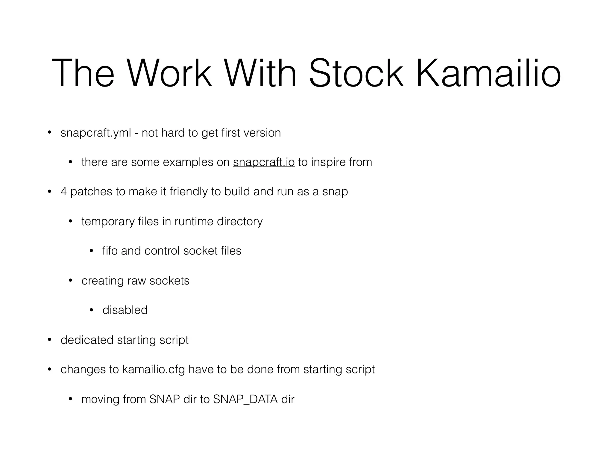The Work With Stock Kamailio
• snapcraft.yml - not hard to get ﬁrst version
• there are some examples on snapcraft.io to inspire from
• 4 patches to make it friendly to build and run as a snap
• temporary ﬁles in runtime directory
• ﬁfo and control socket ﬁles
• creating raw sockets
• disabled
• dedicated starting script
• changes to kamailio.cfg have to be done from starting script
• moving from SNAP dir to SNAP_DATA dir
 
