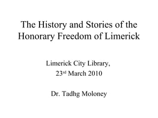 The History and Stories of the
Honorary Freedom of Limerick
Limerick City Library,
23rd
March 2010
Dr. Tadhg Moloney
 