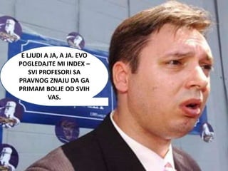 E LJUDI A JA, A JA. EVO
POGLEDAJTE MI INDEX –
    SVI PROFESORI SA
PRAVNOG ZNAJU DA GA
PRIMAM BOLJE OD SVIH
          VAS.
 