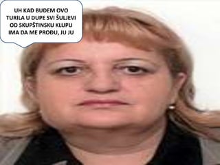 UH KAD BUDEM OVO
TURILA U DUPE SVI ŠULJEVI
  OD SKUPŠTINSKU KLUPU
 IMA DA ME PROĐU, JU JU
 
