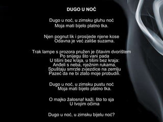 Page 2
DUGO U NOĆ
Dugo u noć, u zimsku gluhu noć
Moja mati bijelo platno tka.
Njen pognut lik i prosijede njene kose
Odavna je već zališe suzama.
Trak lampe s prozora pružen je čitavim dvorištem
Po snijegu što vani pada
U tišini bez kraja, u tišini bez kraja:
Anđeli s neba, nježnim rukama,
Spuštaju smrzle zvjezdice na zemlju
Pazeć da ne bi zlato moje probudili.
Dugo u noć, u zimsku pustu noć
Moja mati bijelo platno tka.
O majko žalosna! kaži, što to sja
U tvojim očima
Dugo u noć, u zimsku bijelu noć?
 