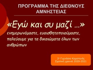 ΠΡΟΓΡΑΜΜΑ ΤΗΣ ΔΙΕΘΝΟΥΣ
ΑΜΝΗΣΤΕΙΑΣ
«Εγώ και συ μαζί …»
ενημερωνόμαστε, ευαισθητοποιούμαστε,
παλεύουμε για τα δικαιώματα όλων των
ανθρώπων
2ο Γυμνάσιο Κομοτηνής
Σχολική χρονιά 2020-2021
 