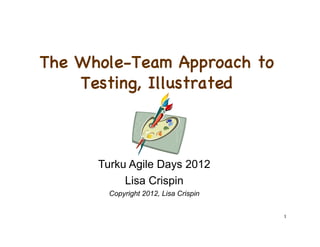 The Whole-Team Approach to
    Testing, Illustrated



      Turku Agile Days 2012
           Lisa Crispin
        Copyright 2012, Lisa Crispin


                                       1
 