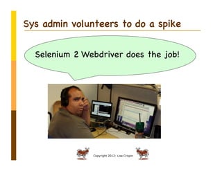 Sys admin volunteers to do a spike


  Selenium 2 Webdriver does the job!




               Copyright 2012: Lisa Crispin
 