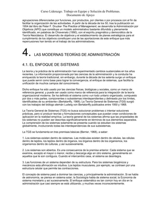 Curso Liderazgo. Trabajo en Equipo y Solución de Problemas.
Documento de Apoyo
agrupaciones diferenciadas por funciones, por productos, por clientes o por procesos con el fin de
facilitar la organización de las actividades. A partir de la década de los 50, tras la publicación en
1954 del libro de Peter F. Drucker The Practice of Management, se desarrolla la Administración por
Objetivos (APO) que constituye un modelo administrativo bastante difundido y plenamente
identificado, en palabras de Chiavenato (1990), con el espíritu pragmático y democrático de la
Teoría Neoclásica. El desarrollo de objetivos y el establecimiento de planes estratégicos para el
cumplimiento de los objetivos constituyen una de las aportaciones de este enfoque que más
repercusiones han tenido en el trabajo de los administradores.
4. LAS MODERNAS TEORÍAS DE ADMINISTRACIÓN
4.1. EL ENFOQUE DE SISTEMAS
La teoría y la práctica de la administración han experimentado cambios sustanciales en los años
recientes. La información proporcionada por las ciencias de la administración y la conducta ha
enriquecido la teoría tradicional, sin embargo, durante la década de los setenta surge un enfoque
que puede servir como base para lograr la convergencia, el enfoque de sistemas, que facilita la
unificación de muchos campos del conocimiento.
Dicho enfoque ha sido usado por las ciencias físicas, biológicas y sociales, como un marco de
referencia general, y puede ser usado como marco de referencia para la integración de la teoría
organizacional moderna. Se ha definido el sistema como «un todo unitario organizado, compuesto
por dos o más partes, componentes o subsistemas interdependientes y delineado por los límites,
identificables de su ambiente» (Bertalanffy, 1968). La Teoría General de Sistemas (TGS) surgió
con los trabajos del biólogo alemán Ludwig von Bertalanffy publicados entre 1950 y 1968.
La Teoría General de Sistemas (TGS) no busca solucionar problemas o intentar soluciones
prácticas, pero sí producir teorías y formulaciones conceptuales que puedan crear condiciones de
aplicación en la realidad empírica. La teoría general de los sistemas afirma que las propiedades de
los sistemas no pueden ser descritas significativamente en términos de sus elementos separados.
La comprensión de los sistemas solamente se presenta cuando se estudian los sistemas
globalmente, involucrando todas las interdependencias de sus subsistemas.
La TGS se fundamenta en tres premisas básicas (Berrier, 1968), a saber:
1. Los sistemas existen dentro de sistemas. Las moléculas existen dentro de células, las células
dentro de tejidos, los tejidos dentro de órganos, los órganos dentro de los organismos, los
organismos dentro de culturas, y así sucesivamente.
2. Los sistemas son abiertos. Es una consecuencia de la premisa anterior. Cada sistema que se
examine, excepto el mayor o menor, recibe y descarga algo en otro sistema, generalmente en
aquellos que le son contiguos. Cuando el intercambio cesa, el sistema se desintegra.
3. Las funciones de un sistema dependen de su estructura. Para los sistemas biogénicos y
mecánicos esta afirmación es intuitiva. Los tejidos musculares, por ejemplo, se contraen por una
estructura celular que permite las contracciones.
El concepto de sistema pasó a dominar las ciencias, y principalmente la administración. Si se habla
de astronomía, se piensa en sistema solar, la Sociología habla de sistema social, la Economía de
sistema monetario y así sucesivamente. El enfoque sistemático es tan común hoy en día en la
administración que casi siempre se está utilizando, y muchas veces inconscientemente.
 