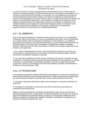 Curso Liderazgo. Trabajo en Equipo y Solución de Problemas.
Documento de Apoyo
y en otro no rutinaria. La visión contingencial de la administración pone en evidencia que las
fronteras entre diversas teorías y escuelas se hacen cada vez más inciertas y permeables, con un
creciente y pujante intercambio de ideas y de conceptos, a su vez estableciendo que todos los
elementos organizacionales pueden utilizarse, pero deben ser aplicados en cada empresa en
función de las contingencias que se den en ella, es decir, en función de cómo sean los factores que
afectan a una determinada organización. Para operativizar el análisis de la adecuación de los
elementos administrativos en una organización, proponen como factores a considerar en ese
análisis el ambiente, la tecnología y las características organizacionales, considerando como
variables independientes el ambiente y la tecnología, mientras que las características
organizacionales son consideradas como variables dependientes.
4.2.1. EL AMBIENTE
Para la Teoría de Contingencias, el ambiente es todo aquello que envuelve a una organización
(Chiavenato 1990), es el contexto en el cual una organización está inserta. Como la organización
es un sistema abierto, está en permanente intercambio con dicho ambiente, y su análisis es
fundamental para acertar con las decisiones organizativas, ya que dichas decisiones deberán ser
diferentes según los ambientes sean homogéneos o heterogéneos, estables o inestables.
Richard H. Hall propone como medio para analizar el ambiente como variable independiente una
división en dos segmentos:
1. Por un lado el ambiente general, que es común para todas las empresas y que afecta a las
mismas directa o indirectamente y en el que están incluidas las condiciones legales, políticas,
económicas, demográficas ecológicas o culturales.
2. Y por otro lado el ambiente de la tarea, que es el ambiente más próximo e inmediato de cada
organización, el ambiente particular que además está constituido por los proveedores, los clientes
o usuarios, los competidores y las entidades reguladoras. Cuando una organización escoge
su producto o servicio y cuando elige el mercado donde pretende colocarlos, está definiendo su
ambiente de tarea (Chaveniato, 1990).
4.2.2. LA TECNOLOGÍA
La tecnología es la segunda variable independiente contemplada por la Teoría de Contingencia y
es la que tiene influencia en las decisiones organizativas. Todas las organizaciones utilizan algún
tipo de tecnología para realizar sus operaciones y esa tecnología puede ser de dos tipos:
1. Tecnología incorporada: bienes físicos tales como el aparataje o la maquinaria utilizada en la
producción.
2. Tecnología no incorporada: el conocimiento que tienen las personas, que además, es
fundamental para la producción.
Según la Teoría de Contingencia, las decisiones organizativas deben darse en función de la
tecnología preponderante en la organización. En términos generales, de acuerdo con esta teoría,
según la tecnología sea incorporada (bienes y equipos) o no incorporada (cualificación de los
técnicos) y según los ambientes sean estables o inestables, homogéneos o heterogéneos se
aplicaran uno diseños organizativos u otros.
 