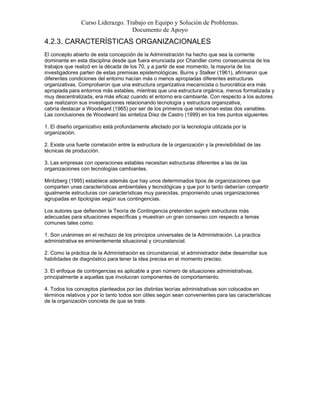 Curso Liderazgo. Trabajo en Equipo y Solución de Problemas.
Documento de Apoyo
4.2.3. CARACTERÍSTICAS ORGANIZACIONALES
El concepto abierto de esta concepción de la Administración ha hecho que sea la corriente
dominante en esta disciplina desde que fuera enunciada por Chandler como consecuencia de los
trabajos que realizó en la década de los 70, y a partir de ese momento, la mayoría de los
investigadores parten de estas premisas epistemológicas. Burns y Stalker (1961), afirmaron que
diferentes condiciones del entorno hacían más o menos apropiadas diferentes estructuras
organizativas. Comprobaron que una estructura organizativa mecanicista o burocrática era más
apropiada para entornos más estables, mientras que una estructura orgánica, menos formalizada y
muy descentralizada, era más eficaz cuando el entorno era cambiante. Con respecto a los autores
que realizaron sus investigaciones relacionando tecnología y estructura organizativa,
cabría destacar a Woodward (1965) por ser de los primeros que relacionan estas dos variables.
Las conclusiones de Woodward las sintetiza Díez de Castro (1999) en los tres puntos siguientes:
1. El diseño organizativo está profundamente afectado por la tecnología utilizada por la
organización.
2. Existe una fuerte correlación entre la estructura de la organización y la previsibilidad de las
técnicas de producción.
3. Las empresas con operaciones estables necesitan estructuras diferentes a las de las
organizaciones con tecnologías cambiantes.
Mintzberg (1995) establece además que hay unos determinados tipos de organizaciones que
comparten unas características ambientales y tecnológicas y que por lo tanto deberían compartir
igualmente estructuras con características muy parecidas, proponiendo unas organizaciones
agrupadas en tipologías según sus contingencias.
Los autores que defienden la Teoría de Contingencia pretenden sugerir estructuras más
adecuadas para situaciones específicas y muestran un gran consenso con respecto a temas
comunes tales como:
1. Son unánimes en el rechazo de los principios universales de la Administración. La practica
administrativa es eminentemente situacional y circunstancial.
2. Como la práctica de la Administración es circunstancial, el administrador debe desarrollar sus
habilidades de diagnóstico para tener la idea precisa en el momento preciso.
3. El enfoque de contingencias es aplicable a gran número de situaciones administrativas,
principalmente a aquellas que involucran componentes de comportamiento.
4. Todos los conceptos planteados por las distintas teorías administrativas son colocados en
términos relativos y por lo tanto todos son útiles según sean convenientes para las características
de la organización concreta de que se trate.
 