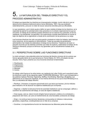 Curso Liderazgo. Trabajo en Equipo y Solución de Problemas.
Documento de Apoyo
5. LA NATURALEZA DEL TRABAJO DIRECTIVO Y EL
PROCESO ADMINISTRATIVO
El trabajo que desarrollan los directivos es inmensamente complejo, mucho más de lo que se
deduciría de la literatura tradicional sobre el tema (Mintzberg, 1991). Hay que analizarlo
sistemáticamente y procurar no tratar de buscar soluciones sencillas para sus dificultades.
Lo que caracteriza, y por lo tanto ayuda a definir en gran medida el trabajo de los directivos, es la
capacidad de ejercer la autoridad sobre otras personas en el contexto organizacional en que se
encuentra. El trabajo de los distintos puestos directivos son en esencia muy parecidos. El de los
capataces, los presidentes, los gerentes o los supervisores consiste esencialmente en buscar el
logro de objetivos de la organización a través de la coordinación de las personas a su cargo.
Las funciones directivas han sido una preocupación constante en todos los trabajos, tanto teóricos
como empíricos, de los expertos en Administración. Todas las escuelas de pensamiento
administrativo han tratado de sistematizar el trabajo de los directivos. Trataremos de hacer un
pequeño recorrido por las distintas corrientes que tratan de explicar y sistematizar el trabajo de los
directivos intentando conocer en términos muy generales cuál es actualmente el estado de la
cuestión.
5.1. PERSPECTIVAS SOBRE LAS FUNCIONES DIRECTIVAS
La visión principal y más extendida sobre las funciones del directivo proviene de los autores que
hemos agrupado dentro de lo que llamamos la Teoría Clásica. En 1916, el fundador de esta
escuela, Henry Fayol, presento sus cinco funciones directivas fundamentales:
1. Planificación.
2. Organización.
3. Coordinación.
4. Mandato.
5. Control.
Su trabajo cobró fuerza en los años treinta, por mediación de Luther Gulick que lo popularizó entre
los directivos a partir de las siguientes siglas: POSDCORB (Mintzberg, 1991) y que corresponden a
las palabras inglesas Planning, Organizing, Staffing, Coordinating, Reporting y Budgeting, que
definiremos en su traducción española, en los mismos términos en los que lo hace Mintzberg en su
libro La naturaleza del trabajo directivo.
– Planificar, o formarse un esquema aproximado de lo que tiene que hacerse y de los métodos
para realizarlo a fin de alcanzar los objetivos establecidos por la empresa.
– Organizar, o diseñar la estructura formal de autoridad mediante la cual se compongan, definan y
coordinen las subdivisiones del trabajo, en aras del objetivo establecido.
– Crear equipo, esto es, toda la función dirigida hacia el personal y relativa a la contratación y
preparación del mismo, así como el mantenimiento de unas favorables condiciones de trabajo.
– Dirigir, o la continua tarea de tomar decisiones y encauzarlas en órdenes e instrucciones,
generales y específicas, constituyéndose así en líder de su empresa.
– Coordinar, o la importantísima función de interrelacionar las diferentes partes del trabajo.
 