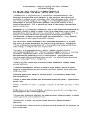 Curso Liderazgo. Trabajo en Equipo y Solución de Problemas.
Documento de Apoyo
1.2. TEORÍA DEL PROCESO ADMINISTRATIVO
Como hemos visto en el epígrafe anterior, la administración científica se interesaba por la
optimización del esfuerzo en el ámbito operativo o de taller, por lo tanto era un minienfoque
mecanicista. En contraste, la visión funcional del trabajo del directivo surgió con los trabajos de
Henri Fayol, que durante la segunda mitad del siglo XX, hacía énfasis principalmente en el
establecimiento de principios administrativos generales. Subrayaba el desarrollo de macro
conceptos. March y Simon (1958) se referían a este cuerpo de conocimientos como «teoría del
proceso administrativo».
Henry Fayol (1841-1925) nació en Constantinopla y murió en París, viviendo las consecuencias de
la revolución industrial. Se gradúo en minas a los diecinueve años e ingresó en una empresa
metalúrgica donde desarrolló toda su carrera. A los veinticinco años fue nombrado gerente de las
minas y a los cuarenta y siete asumió la gerencia general de la Compagnie Commantry
Fourchambault et Decazeville que entonces pasaba por una mala situación. En 1918 entregó la
empresa a su sucesor en una situación de notable estabilidad.
Fayol fue uno de los primeros en exponer la teoría general de la administración. Se le conoce
como el padre de la teoría administrativa. Sus observaciones se publicaron por primera vez en
1916 bajo el título de Administration Industrielle et Générale y fueron ignoradas en los Estados
Unidos hasta que se tradujo al inglés trece años más tarde.
Fayol, director de empresa experimentado y práctico, estableció catorce principios de
administración, considerándolos como verdades universales que podían enseñarse en escuelas y
universidades. Se partió de la premisa de que el conocimiento acerca de las prácticas
administrativas puede ser establecido como un cuerpo coherente y uniforme y que pueden
transmitirse las generalizaciones de las prácticas correctas y, por lo tanto, efectivas. Los catorce
principios postulados por Fayol son los siguientes:
1. División del trabajo: consiste en la especialización de las tareas y de las personas, para así
aumentar la eficiencia.
2. Autoridad y responsabilidad: autoridad es el derecho de dar órdenes y el poder de esperar
obediencia; la responsabilidad es una consecuencia natural de la autoridad. Ambas deben estar
equilibradas entre sí.
3. Disciplina: depende de la obediencia, aplicación, energía, comportamiento y respeto de los
acuerdos establecidos.
4. Unidad de mando: cada empleado debe recibir órdenes de sólo un superior. Es el principio de la
autoridad única.
5. Unidad de dirección: una cabeza y un plan para cada grupo de actividades que tengan un mismo
objetivo.
6. Subordinación de los intereses individuales a los intereses generales: los intereses generales
deben sobreponerse a los intereses particulares.
7. Remuneración del personal: debe haber una justa y garantizada satisfacción para los empleados
y para la organización en términos de retribución.
8. Centralización: se refiere a la concentración de la autoridad en la alta jerarquía de la
organización.
9. Jerarquía o cadena escalar: es la línea de autoridad que va del escalón más alto al más bajo. Es
el principio de mando.
 