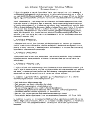 Curso Liderazgo. Trabajo en Equipo y Solución de Problemas.
Documento de Apoyo
El término burocracia, tal como lo desarrollaron Weber y sus colaboradores, no corresponde al
sentido que se le otorga comúnmente, cargado de formalismo e ineficiencia, sino que se refiere a
una organización ideal caracterizada por la división del trabajo, una jerarquía definida con claridad,
reglas y regulaciones detalladas y relaciones impersonales todo ello basado en la autoridad legal.
Según Max Weber (1971) «en el caso de la autoridad legal, la obediencia es resultado del orden
impersonal establecido legalmente. Éste se extiende a las personas que ejercen su autoridad en
un cargo y únicamente en él, en virtud de que sus órdenes tienen legalidad formal, pero sólo dentro
del área de autoridad específica del puesto». La burocracia de Weber fue un intento de formulación
de un modelo ideal alrededor del cuál se pudieran diseñar las organizaciones. Este modelo ha
servido como punto de referencia para muchos escritores, principalmente sociólogos y políticos.
Weber, en sus estudios, hizo coincidir tres tipos de organizaciones con tres tipos concretos de
autoridad y para cada tipo de autoridad hizo corresponder a su vez una estructura administrativa
diferente (Chiavenato, 1990):
LA AUTORIDAD TRADICIONAL
Está basada en el pasado, en la costumbre, en la legitimidad de una autoridad que ha existido
siempre. Los subordinados obedecen conforme a una lealtad personal hacia sus jefes o sobre la
base de su status tradicional. El poder tiende a no ser cuestionado, es irracional, se transmite por
herencia y es extremadamente conservador.
LA AUTORIDAD CARISMÁTICA
Se fundamenta en la existencia de determinadas características personales excepcionales del
dirigente que crean las dependencias en relación con esa valoración que del líder hacen los
subordinados.
LA AUTORIDAD RACIONAL-LEGAL
El aspecto racional viene determinado por estar orientado a alcanzar determinados objetivos, y el
aspecto legal se deriva del hecho de que el dirigente obtiene la autoridad en función de la posición
que ocupa. Los subordinados encuentran que las órdenes de los superiores están justificadas
porque están de acuerdo con un conjunto de normas que estiman legítimas.
La burocracia es, por tanto, la forma organizativa que resulta de la aplicación de la autoridad
racionallegal y se considera como una organización que:
– Está consolidada por normas escritas.
– Está basada en una división sistemática del trabajo.
– Establece los cargos según el principio de jerarquía.
– Fija las normas y reglas técnicas para la realización de cada cargo.
– Selecciona a las personas sobre la base del mérito y no de las preferencias personales.
– Se basa en la separación entre la propiedad y la administración.
– Tiende a exigir que sus recursos estén libres de cualquier control externo.
– Se caracteriza por la profesionalización de sus participantes (Chiavenato, 1990; Scott, 1987).
La burocracia concuerda con el marco general de la estructura organizacional establecida por los
teóricos del proceso administrativo. Weber, con su modelo burocrático proporcionó el marco teórico
y punto de partida para gran parte de la teoría e investigación actual sobre organizaciones
complejas.
 