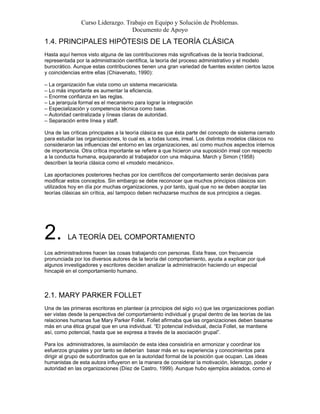 Curso Liderazgo. Trabajo en Equipo y Solución de Problemas.
Documento de Apoyo
1.4. PRINCIPALES HIPÓTESIS DE LA TEORÍA CLÁSICA
Hasta aquí hemos visto alguna de las contribuciones más significativas de la teoría tradicional,
representada por la administración científica, la teoría del proceso administrativo y el modelo
burocrático. Aunque estas contribuciones tienen una gran variedad de fuentes existen ciertos lazos
y coincidencias entre ellas (Chiavenato, 1990):
– La organización fue vista como un sistema mecanicista.
– Lo más importante es aumentar la eficiencia.
– Enorme confianza en las reglas.
– La jerarquía formal es el mecanismo para lograr la integración
– Especialización y competencia técnica como base.
– Autoridad centralizada y líneas claras de autoridad.
– Separación entre línea y staff.
Una de las críticas principales a la teoría clásica es que ésta parte del concepto de sistema cerrado
para estudiar las organizaciones, lo cual es, a todas luces, irreal. Los distintos modelos clásicos no
consideraron las influencias del entorno en las organizaciones, así como muchos aspectos internos
de importancia. Otra crítica importante se refiere a que hicieron una suposición irreal con respecto
a la conducta humana, equiparando al trabajador con una máquina. March y Simon (1958)
describen la teoría clásica como el «modelo mecánico».
Las aportaciones posteriores hechas por los científicos del comportamiento serán decisivas para
modificar estos conceptos. Sin embargo se debe reconocer que muchos principios clásicos son
utilizados hoy en día por muchas organizaciones, y por tanto, igual que no se deben aceptar las
teorías clásicas sin crítica, así tampoco deben rechazarse muchos de sus principios a ciegas.
2. LA TEORÍA DEL COMPORTAMIENTO
Los administradores hacen las cosas trabajando con personas. Esta frase, con frecuencia
pronunciada por los diversos autores de la teoría del comportamiento, ayuda a explicar por qué
algunos investigadores y escritores deciden analizar la administración haciendo un especial
hincapié en el comportamiento humano.
2.1. MARY PARKER FOLLET
Una de las primeras escritoras en plantear (a principios del siglo XX) que las organizaciones podían
ser vistas desde la perspectiva del comportamiento individual y grupal dentro de las teorías de las
relaciones humanas fue Mary Parker Follet. Follet afirmaba que las organizaciones deben basarse
más en una ética grupal que en una individual. “El potencial individual, decía Follet, se mantiene
así, como potencial, hasta que se expresa a través de la asociación grupal”.
Para los administradores, la asimilación de esta idea consistiría en armonizar y coordinar los
esfuerzos grupales y por tanto se deberían basar más en su experiencia y conocimientos para
dirigir al grupo de subordinados que en la autoridad formal de la posición que ocupan. Las ideas
humanistas de esta autora influyeron en la manera de considerar la motivación, liderazgo, poder y
autoridad en las organizaciones (Díez de Castro, 1999). Aunque hubo ejemplos aislados, como el
 