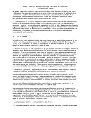 Curso Liderazgo. Trabajo en Equipo y Solución de Problemas.
Documento de Apoyo
de Robert Owen, de administradores que prestaron atención al elemento humano, no fue hasta
1930 cuando el enfoque del comportamiento se convirtió en parte importante de la filosofía de la
administración. La Gran Depresión, el movimiento obrero y, sobre todo, los resultados de la
investigación conductual fueron las principales causas que ayudaron a modificar el marco
conceptual de la administración como ciencia (Chiavenato, 1990).
La Gran Depresión de 1929 hizo comprender a los administradores que el mundo empresarial se
estaba convirtiendo en algo muy complejo, con problemas humanos que los gerentes debían
reconocer y encarar, y al mismo tiempo la legalización en 1935 de la ley Wagner que dio al trabajo
organizado el derecho a la negociación colectiva, impulsaron a los administradores a considerar el
elemento humano dentro de la organización. Sin embargo, lo más importante en este aspecto fue
el inicio de la investigación conductual que desembocó en el movimiento de las relaciones
humanas en la administración.
2.2. ELTON MAYO
Sin duda la más importante contribución al enfoque conductual de la administración surgió de los
estudios que se llevaron a cabo en la Hawthorne Works de la Western Electric Company entre
1927 y 1932. Elton Mayo y un equipo de investigación de Harvard iniciaron en 1927 la fase
preliminar del estudio en la sala de fabricación de relés.
La literatura al respecto de esta experiencia es muy numerosa. El estudio se inició para determinar
la relación entre la intensidad de la iluminación y la eficiencia de los trabajadores en términos de
producción. En la primera fase de la experiencia se escogieron dos grupos de trabajadores, que
hacían las mismas operaciones; un grupo de observación trabajó bajo intensidad de luz variable,
mientras que el grupo de control trabajó bajo intensidad constante. El experimento no mostró
relación alguna entre la intensidad de iluminación y la tasa de producción. De hecho, cuando los
ingenieros invirtieron el experimento y redujeron la intensidad de la luz en la sala experimental, en
lugar de disminuir la producción que era la hipótesis planteada, esta producción por el contrario
aumentó. Este experimento sugirió que existen otras variables, además de las condiciones físicas,
que pueden afectar a la producción. Tal vez algunos aspectos sociológicos y psicológicos tienen
una influencia no sólo sobre la motivación del trabajador y su actividad, sino sobre la producción.
En este punto, Elton Mayo y sus colegas de Harvard fueron llamados por la compañía para que
ayudaran a establecer las variables que intervenían en el proceso de producción.
Los estudios se llevaron a cabo en un período de cinco años y sus resultados provocaron la
ruptura con la administración científica y la psicología industrial tradicional, las cuales sostenían
que la iluminación, condiciones de trabajo, períodos de descanso, fatiga y otras variables físicas,
combinadas con incentivos económicos eran los factores primarios que influían en la producción.
Ahora se afirmaba que los factores sociales y psicológicos eran de mayor importancia en la
determinación de la satisfacción del trabajador y su productividad.
Los estudios de Hawthorne permitieron comprobar científicamente el punto de vista de muchos
estudiosos de las organizaciones. Los primeros partidarios de las relaciones humanas sacaron a la
luz el concepto de organización como sistema social de individuos, grupos informales, interrelación
entre grupos e estructura formal. En efecto, este enfoque devolvió el elemento humano a la
organización. Mayo, Roethlisbergen, Whitehead y otros partidarios de las relaciones humanas,
desarrollaron muchos conceptos acerca del comportamiento humano en las organizaciones tales
como se muestra a continuación (Chiavenato, 1990):
– La empresa es un sistema social y un sistema tecnológico.
– El sistema social define los roles individuales que pueden ser diferentes a los de la organización
 