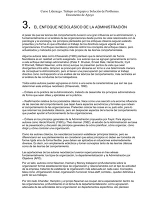 Curso Liderazgo. Trabajo en Equipo y Solución de Problemas.
Documento de Apoyo
3. EL ENFOQUE NEOCLÁSICO DE LA ADMINISTRACIÓN
A pesar de que las teorías del comportamiento tuvieron una gran influencia en la administración, y
fundamentalmente en el análisis de las organizaciones desde puntos de vista relacionados con la
psicología y la sociología, los principios planteados por los enfoques clásicos seguían estando
presentes y la forma en que enfocaban el trabajo de los directivos seguía vigente en las
organizaciones. El enfoque neoclásico pretende redimir los conceptos del enfoque clásico, pero
actualizados y matizados por conceptos más propios de las teorías comportamentales.
Algunos autores tales como Chiavenato (1990) plantean que la denominación de Teoría
Neoclásica es en realidad un tanto exagerada. Los autores que se agrupan generalmente en torno
a este enfoque del trabajo administrativo (Peter F. Drucker, Ernest Dale, Harold Koontz, Cyril
O´Donnell, William Newman, entre otros) aunque no presentan puntos de vista que sean
divergentes entre ellos, tampoco se preocupan por alinearse en torno a una determinada manera
de conceptuar la Administración, pero sí tienen una preocupación por sistematizar el trabajo
directivo como contraposición a los análisis de los teóricos del comportamiento, más centrados en
el análisis de las conductas de los trabajadores.
Todos estos autores pueden agruparse en torno a una serie de características que son las que
determinan este enfoque neoclásico (Chiavenato, 1990).
– Énfasis en la práctica de la Administración, tratando de desarrollar los principios administrativos
de forma que sean útiles y aplicables en la práctica.
– Reafirmación relativa de los postulados clásicos. Nace como una reacción a la enorme influencia
de las ciencias del comportamiento que dejan fuera aspectos económicos y formales que rodean
el comportamiento de las organizaciones. Pretenden colocar las cosas en su justo sitio, para lo
que retoman los postulados clásicos, pero sin despreciar aspectos de la teoría del comportamiento
que puedan ayudar al funcionamiento de las organizaciones.
– Énfasis en los principios generales de la Administración propuestos por Fayol. Para algunos
autores como Harold Koontz (1990) y Theo Haiman (1982), el estudio de la Administración se basa
en la presentación y discusión de principios generales de cómo planificar, cómo organizar, cómo
dirigir y cómo controlar una organización.
Como los autores clásicos, los neoclásicos buscaron establecer principios básicos, pero se
diferenciaron en sus planteamientos en considerar que estos principios no deben ser tomados de
forma rígida sino de forma flexible, pues deben ser aplicados en situaciones extremadamente
diversas. Es decir, son ampliamente eclécticos y toman conceptos tanto de las teorías clásicas
como de las teorías del comportamiento.
Las aportaciones de los autores neoclásicos tuvieron repercusiones en tres aéreas
fundamentalmente: los tipos de organización, la departamentalización y la Administración por
Objetivos (APO).
Por un lado, autores como Newman, Haiman y Money trabajaron profundamente sobre la
organización formal estableciendo tipos de organización y relacionándolos con el tipo de actividad
de la empresa, tratando de establecer la organización más adecuada en cada caso. Conceptos
tales como «Organización lineal; organización funcional; línea-staff; comités», quedan definidos a
partir de sus trabajos.
Por otro lado Chandler, Hampton y el propio Newman se ocupan de la especialización dentro de
las organizaciones, profundizando en el tema de la departamentalización, como agrupación
adecuada de las actividades de la organización en departamentos específicos. Así plantean
 