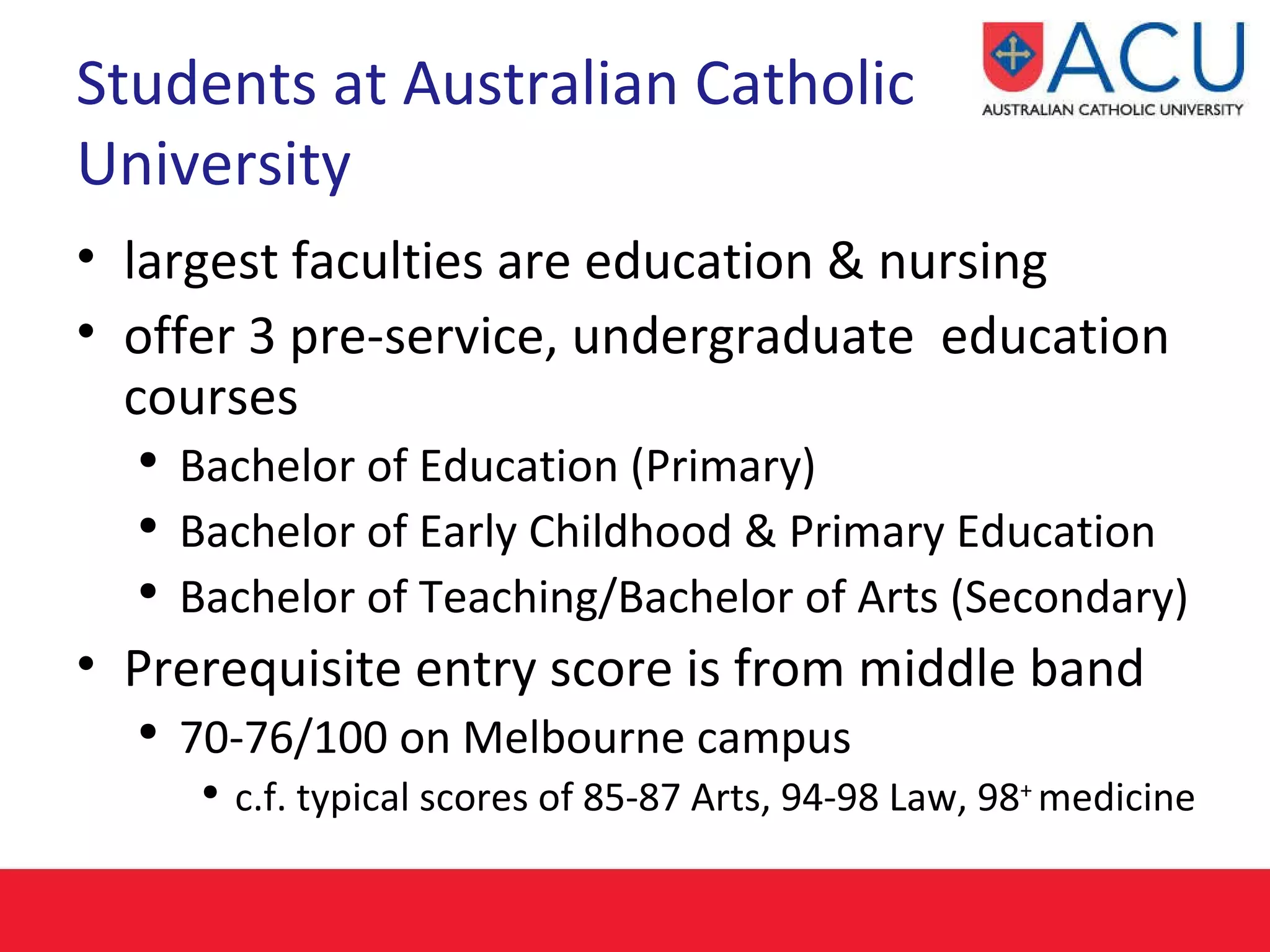 Students at Australian Catholic University largest faculties are education & nursing offer 3 pre-service, undergraduate  education courses Bachelor of Education (Primary) Bachelor of Early Childhood & Primary Education Bachelor of Teaching/Bachelor of Arts (Secondary) Prerequisite entry score is from middle band 70-76/100 on Melbourne campus c.f. typical scores of 85-87 Arts, 94-98 Law, 98 +  medicine  