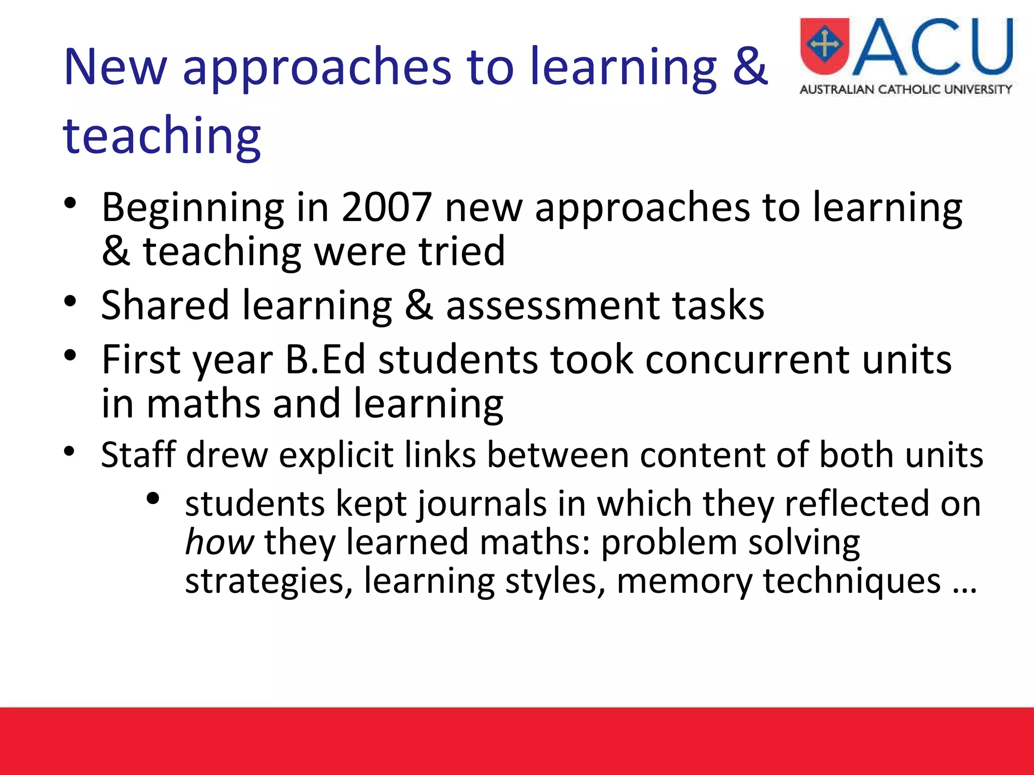 New approaches to learning & teaching Beginning in 2007 new approaches to learning & teaching were tried Shared learning & assessment tasks First year B.Ed students took concurrent units in maths and learning Staff drew explicit links between content of both units  students kept journals in which they reflected on  how  they learned maths: problem solving strategies, learning styles, memory techniques … 