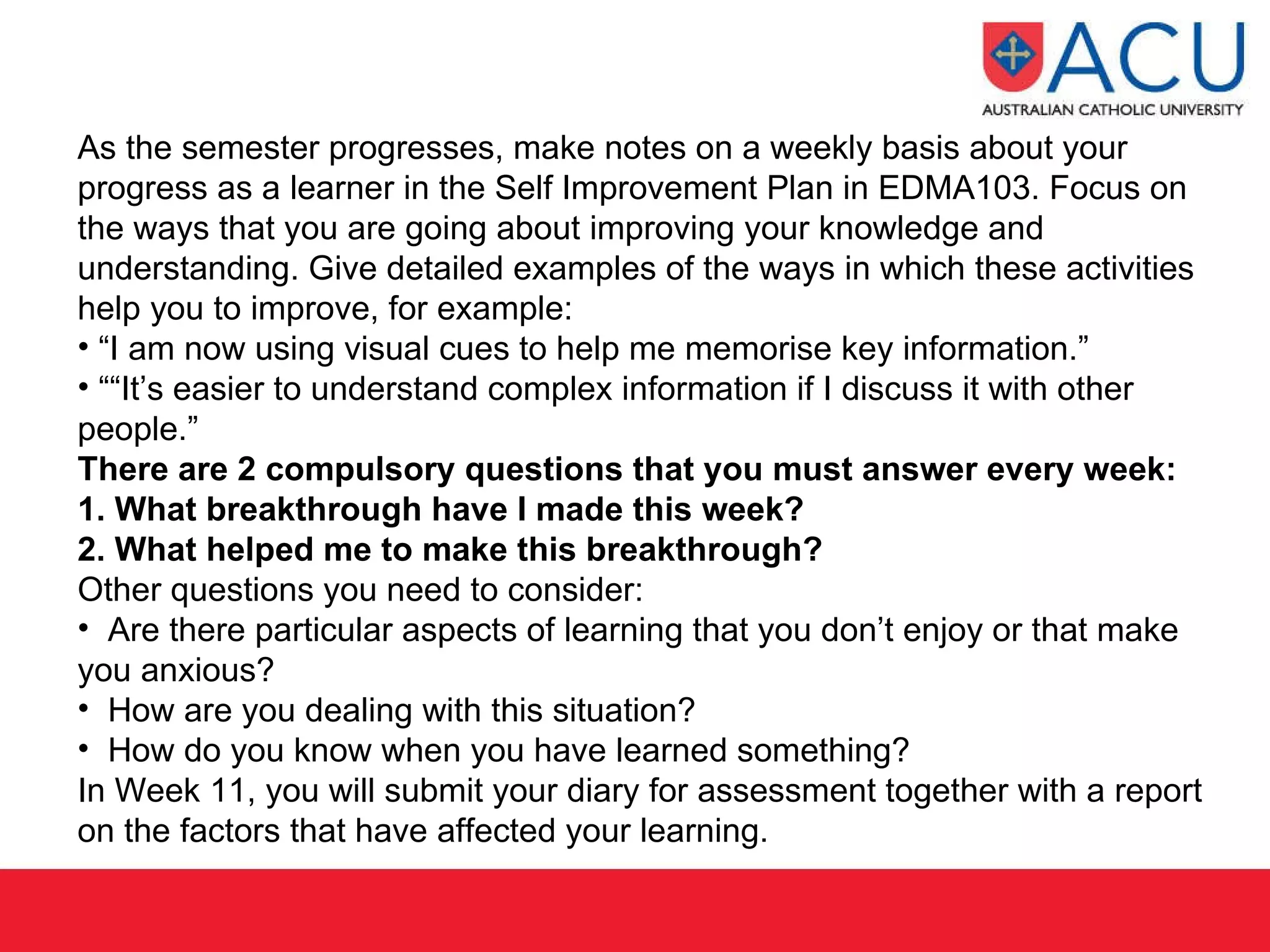 As the semester progresses, make notes on a weekly basis about your progress as a learner in the Self Improvement Plan in EDMA103. Focus on the ways that you are going about improving your knowledge and understanding. Give detailed examples of the ways in which these activities help you to improve, for example: “ I am now using visual cues to help me memorise key information.” ““ It’s easier to understand complex information if I discuss it with other people.” There are 2 compulsory questions that you must answer every week:  1. What breakthrough have I made this week?  2. What helped me to make this breakthrough?  Other questions you need to consider: Are there particular aspects of learning that you don’t enjoy or that make you anxious?  How are you dealing with this situation? How do you know when you have learned something? In Week 11, you will submit your diary for assessment together with a report on the factors that have affected your learning.  