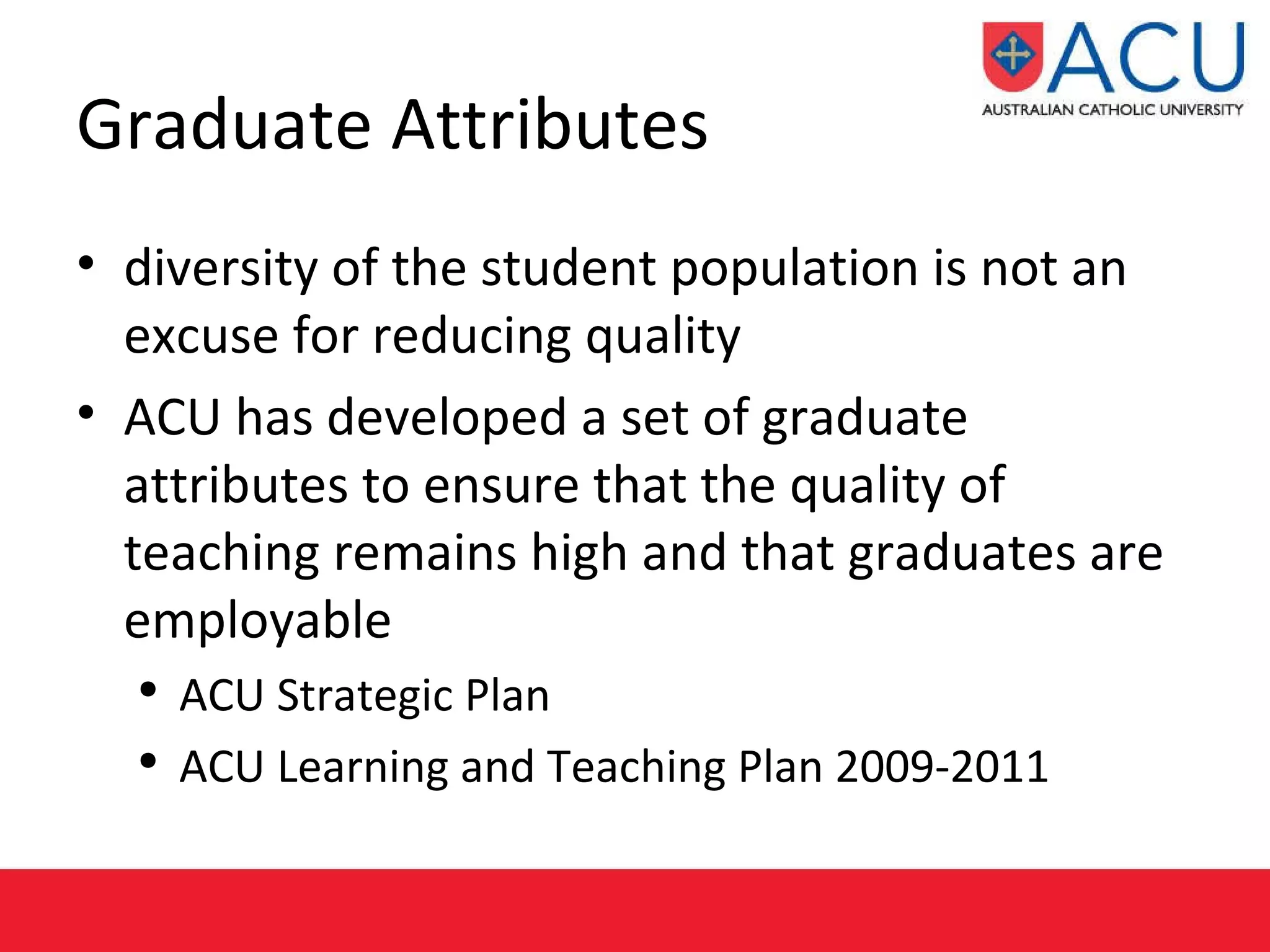 Graduate Attributes diversity of the student population is not an excuse for reducing quality ACU has developed a set of graduate attributes to ensure that the quality of teaching remains high and that graduates are employable   ACU Strategic Plan  ACU Learning and Teaching Plan 2009-2011  