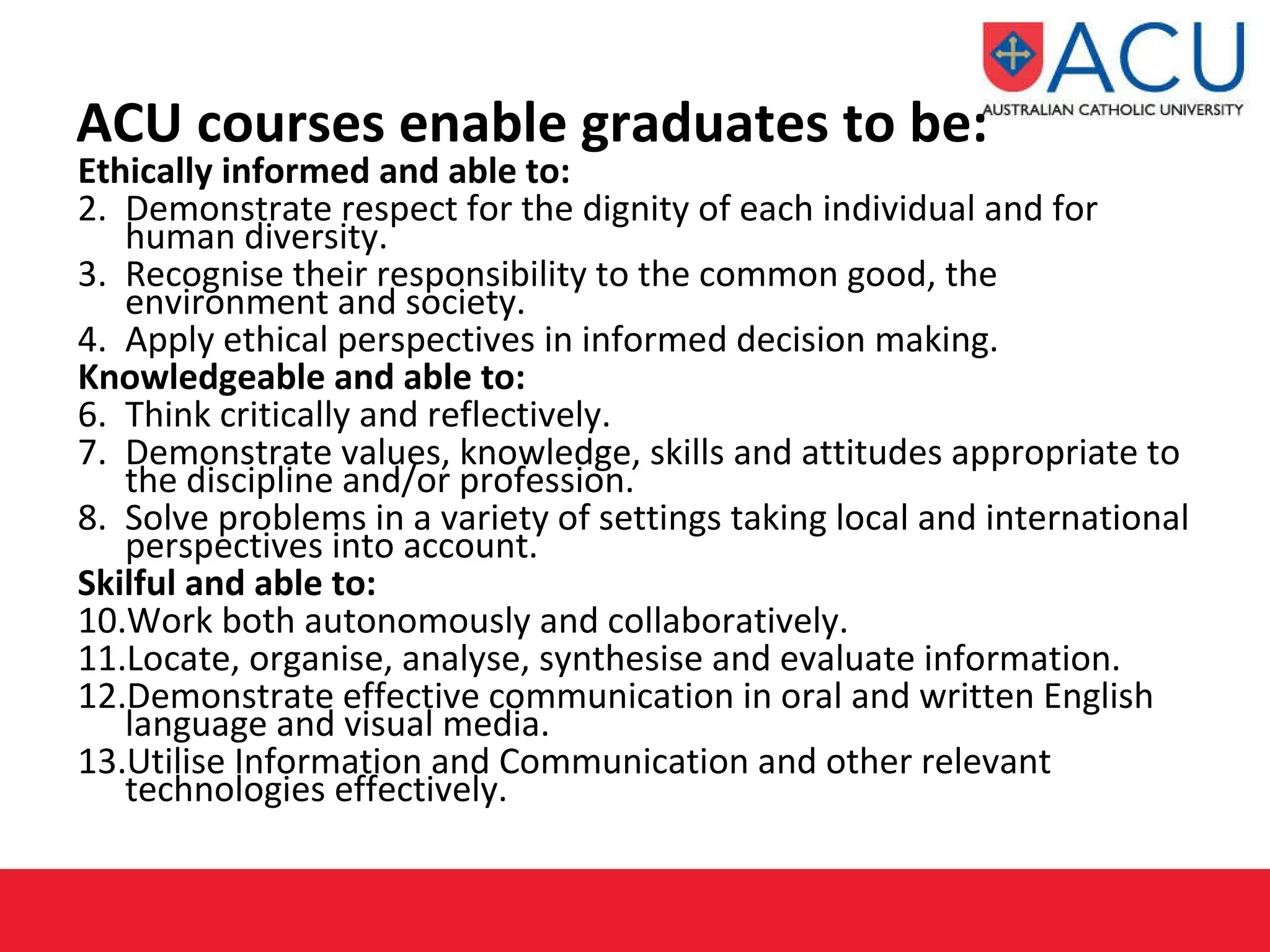 ACU courses enable graduates to be: Ethically informed and able to: Demonstrate respect for the dignity of each individual and for human diversity. Recognise their responsibility to the common good, the environment and society. Apply ethical perspectives in informed decision making. Knowledgeable and able to: Think critically and reflectively. Demonstrate values, knowledge, skills and attitudes appropriate to the discipline and/or profession. Solve problems in a variety of settings taking local and international perspectives into account.  Skilful and able to: Work both autonomously and collaboratively. Locate, organise, analyse, synthesise and evaluate information. Demonstrate effective communication in oral and written English language and visual media. Utilise Information and Communication and other relevant technologies effectively. 