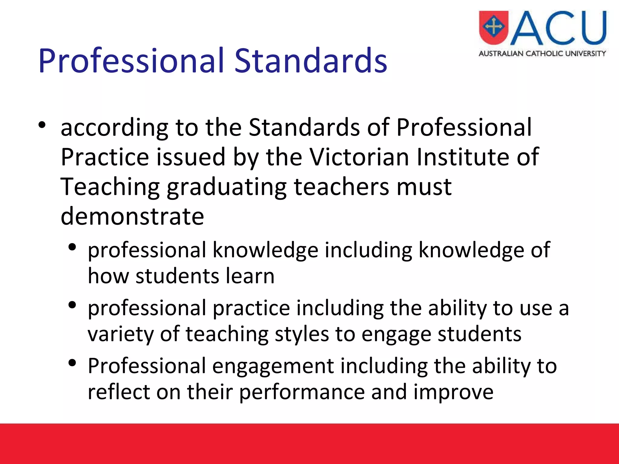 Professional Standards according to the Standards of Professional Practice issued by the Victorian Institute of Teaching graduating teachers must demonstrate professional knowledge including knowledge of how students learn  professional practice including the ability to use a variety of teaching styles to engage students Professional engagement including the ability to reflect on their performance and improve 