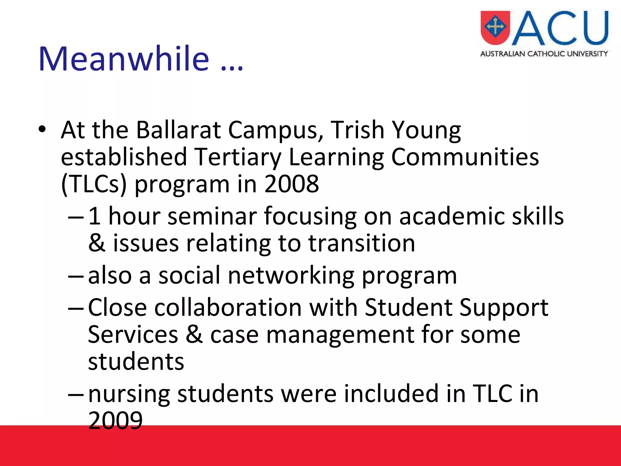 Meanwhile … At the Ballarat Campus, Trish Young established Tertiary Learning Communities (TLCs) program in 2008 1 hour seminar focusing on academic skills & issues relating to transition  also a social networking program  Close collaboration with Student Support Services & case management for some students nursing students were included in TLC in 2009 