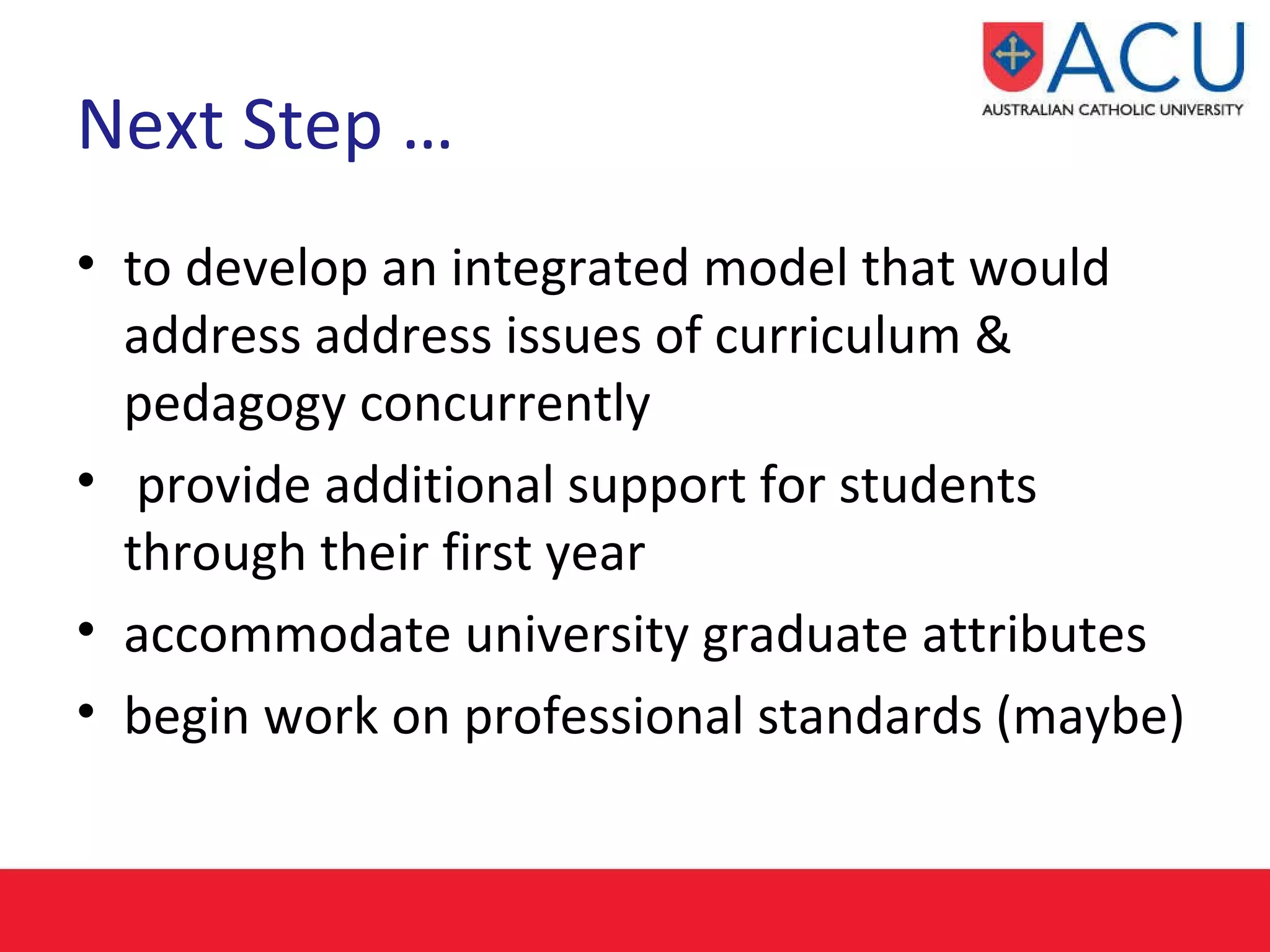 Next Step …  to develop an integrated model that would address  address issues of curriculum & pedagogy concurrently provide additional support for students through their first year accommodate university graduate attributes begin work on professional standards (maybe) 