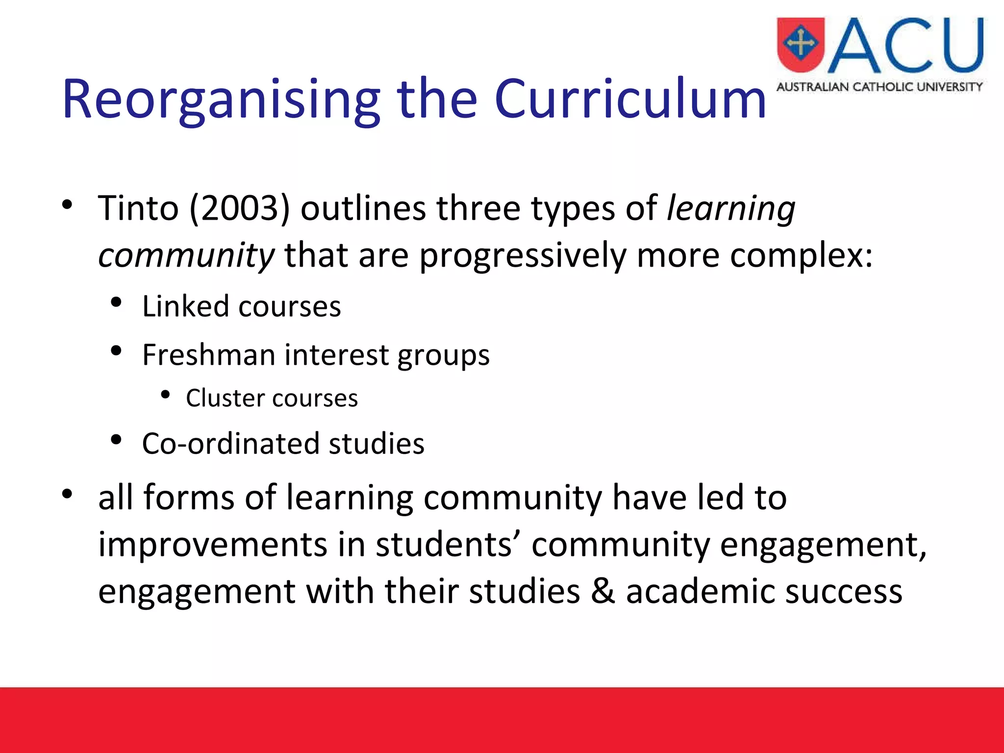 Reorganising the Curriculum Tinto (2003) outlines three types of  learning community  that are progressively more complex: Linked courses Freshman interest groups Cluster courses Co-ordinated studies all forms of learning community have led to improvements in students’ community engagement, engagement with their studies & academic success 