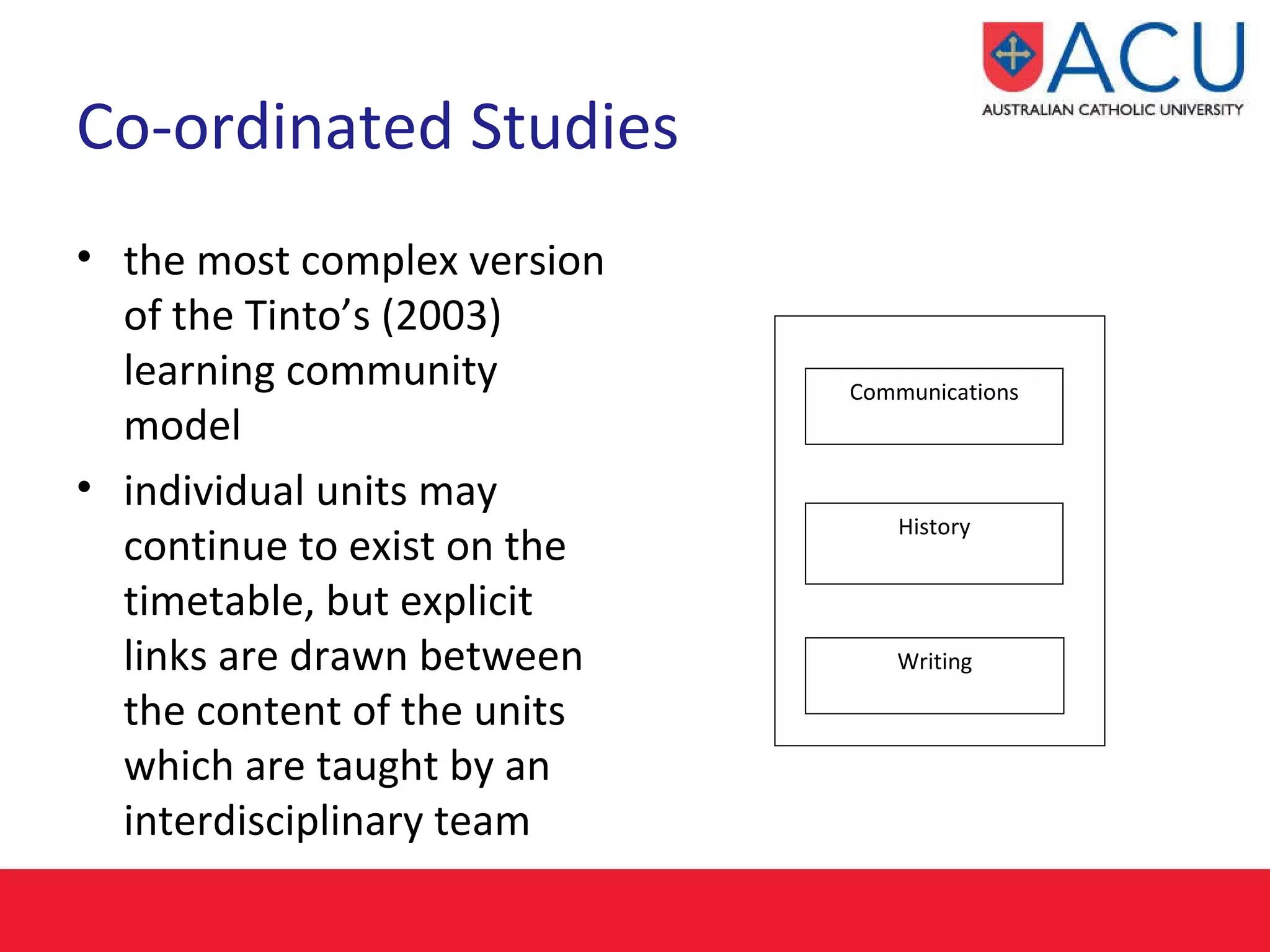 Co-ordinated Studies   the most complex version of the Tinto’s (2003)  learning community model  individual units may continue to exist on the timetable, but explicit links are drawn between the content of the units which are taught by an interdisciplinary team Communications History Writing 