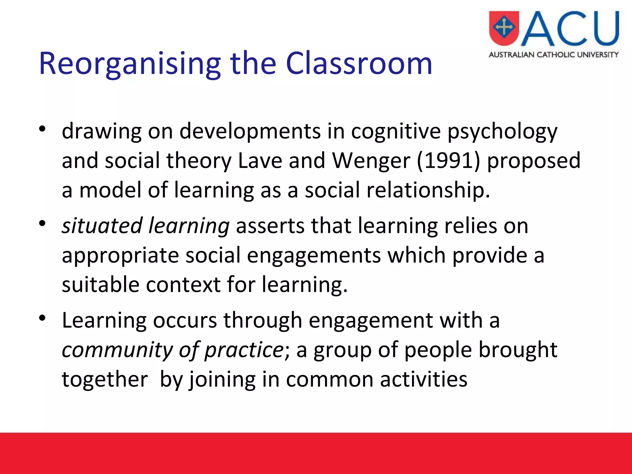 Reorganising the Classroom   drawing on developments in cognitive psychology and social theory Lave and Wenger (1991) proposed a model of learning as a social relationship.  situated learning  asserts that learning relies on appropriate social engagements which provide a suitable context for learning.  Learning occurs through engagement with a  community of practice ; a group of people brought together  by joining in common activities   