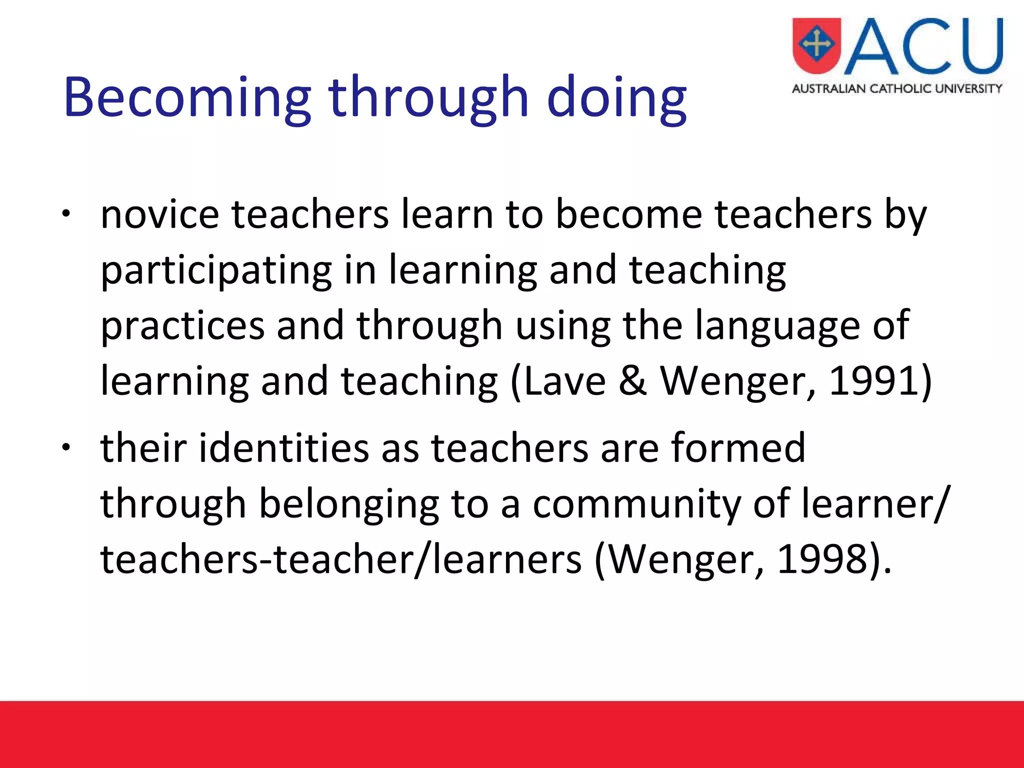 Becoming through doing novice teachers learn to become teachers by participating in learning and teaching practices and through using the language of learning and teaching (Lave & Wenger, 1991) their identities as teachers are formed through belonging to a community of learner/teachers-teacher/learners (Wenger, 1998).   