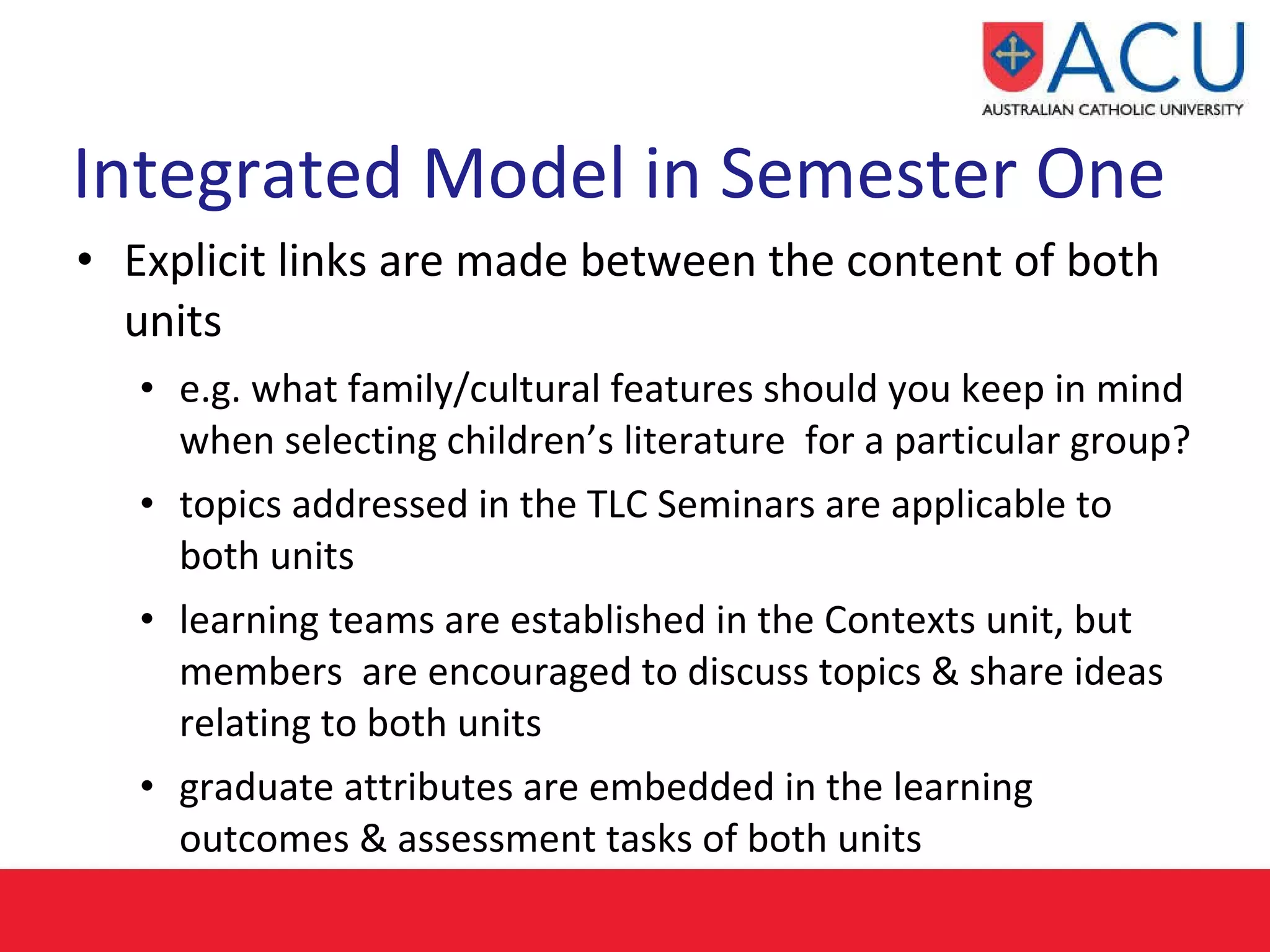 Integrated Model in Semester One   Explicit links are made between the content of both units  e.g. what family/cultural features should you keep in mind when selecting children’s literature  for a particular group? topics addressed in the TLC Seminars are applicable to both units learning teams are established in the Contexts unit, but members  are encouraged to discuss topics & share ideas relating to both units graduate attributes are embedded in the learning outcomes & assessment tasks of both units 