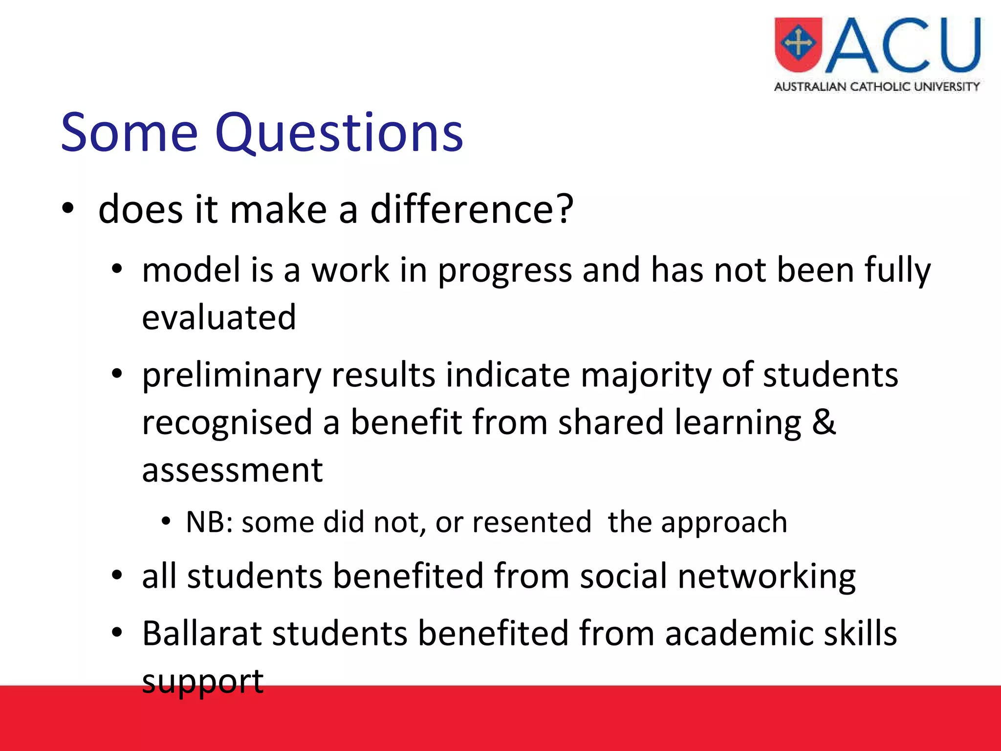 Some Questions  does it make a difference? model is a work in progress and has not been fully evaluated preliminary results indicate majority of students recognised a benefit from shared learning & assessment NB: some did not, or resented  the approach all students benefited from social networking Ballarat students benefited from academic skills support 