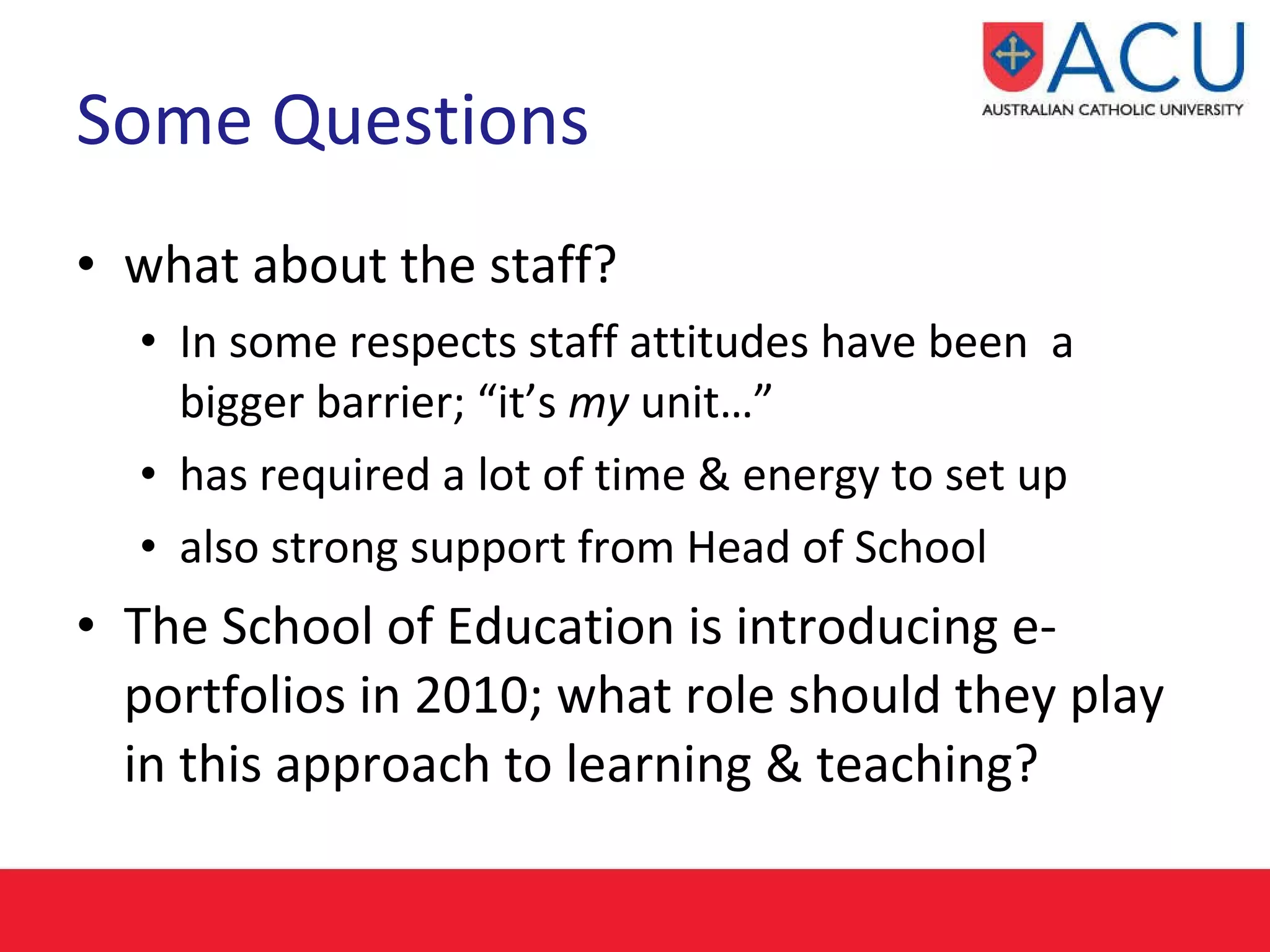 Some Questions what about the staff? In some respects staff attitudes have been  a bigger barrier; “it’s  my  unit…” has required a lot of time & energy to set up  also strong support from Head of School The School of Education is introducing e-portfolios in 2010; what role should they play in this approach to learning & teaching? 