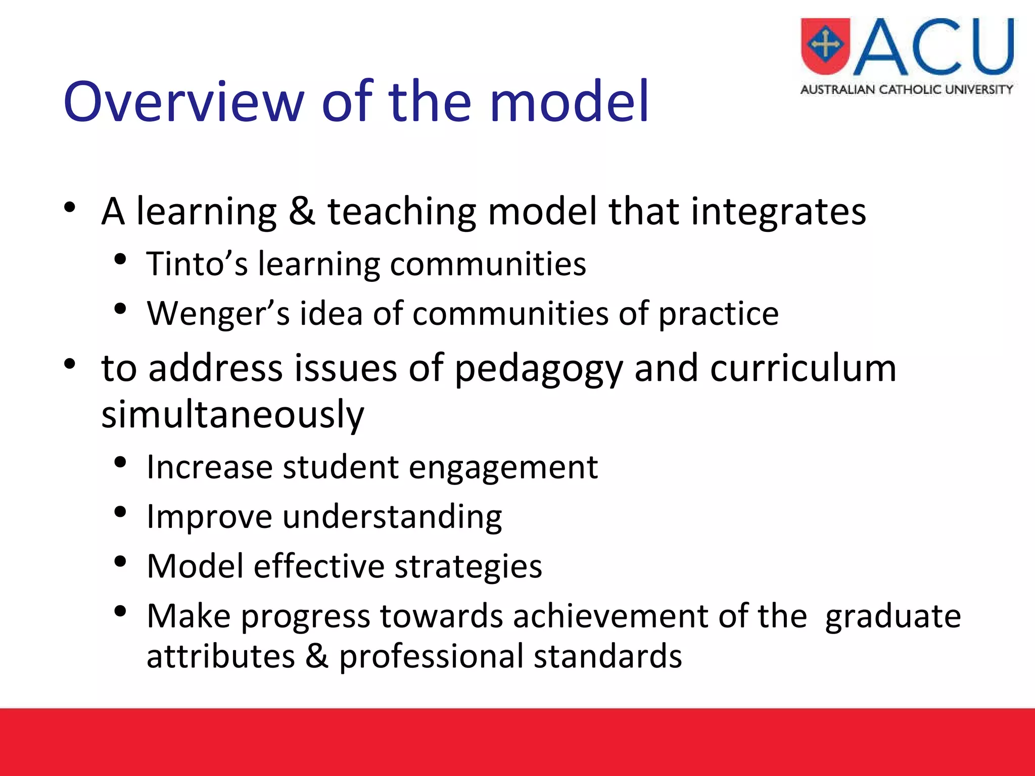 Overview of the model A learning & teaching model that integrates Tinto’s learning communities  Wenger’s idea of communities of practice  to address issues of pedagogy and curriculum simultaneously Increase student engagement Improve understanding  Model effective strategies  Make progress towards achievement of the  graduate attributes & professional standards 