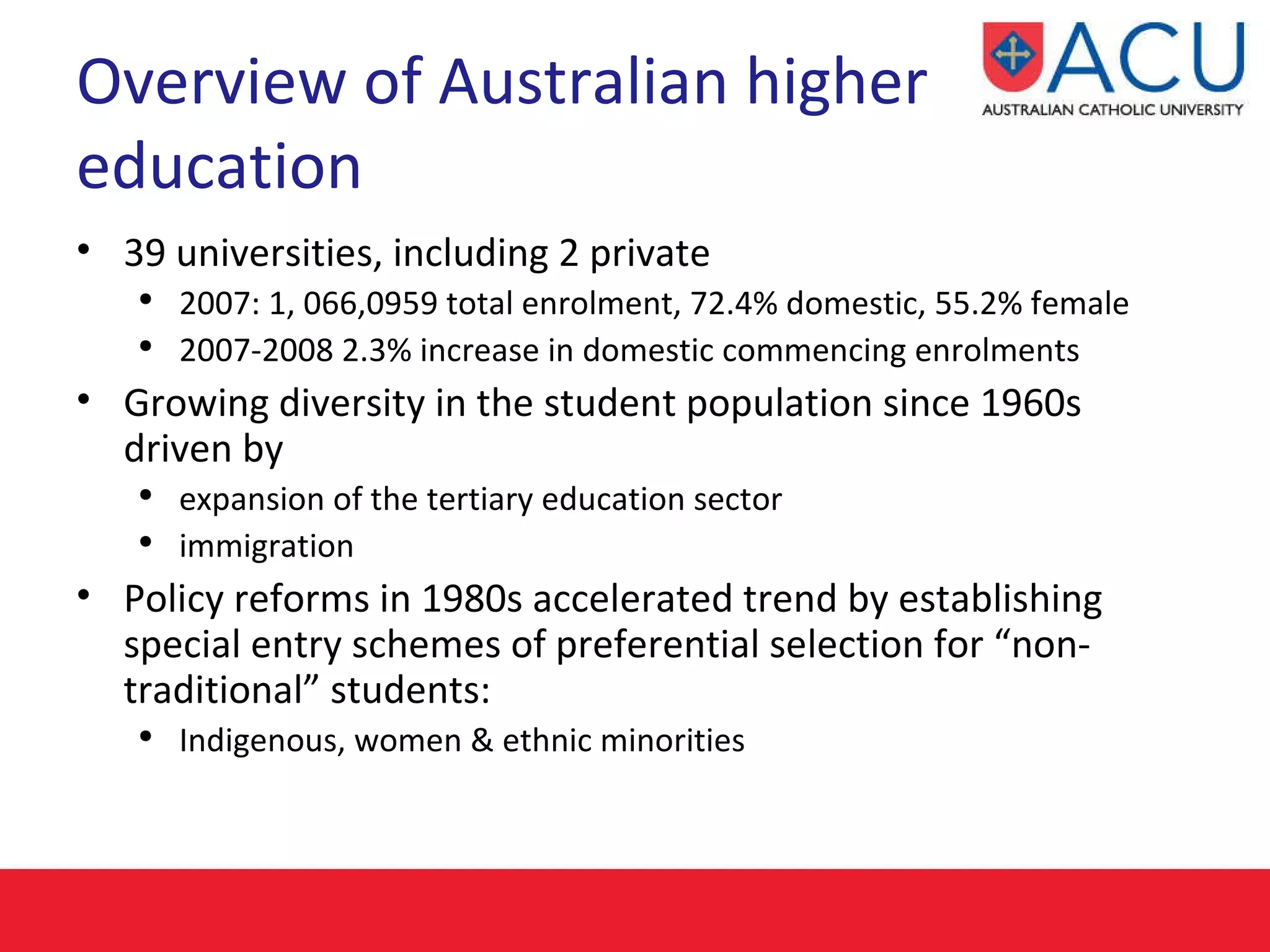 Overview of Australian higher education 39 universities, including 2 private 2007: 1, 066,0959 total enrolment, 72.4% domestic, 55.2% female 2007-2008 2.3% increase in domestic commencing enrolments Growing diversity in the student population since 1960s driven by  expansion of the tertiary education sector  immigration   Policy reforms in 1980s accelerated trend by establishing special entry schemes of preferential selection for “non-traditional” students: Indigenous, women & ethnic minorities 
