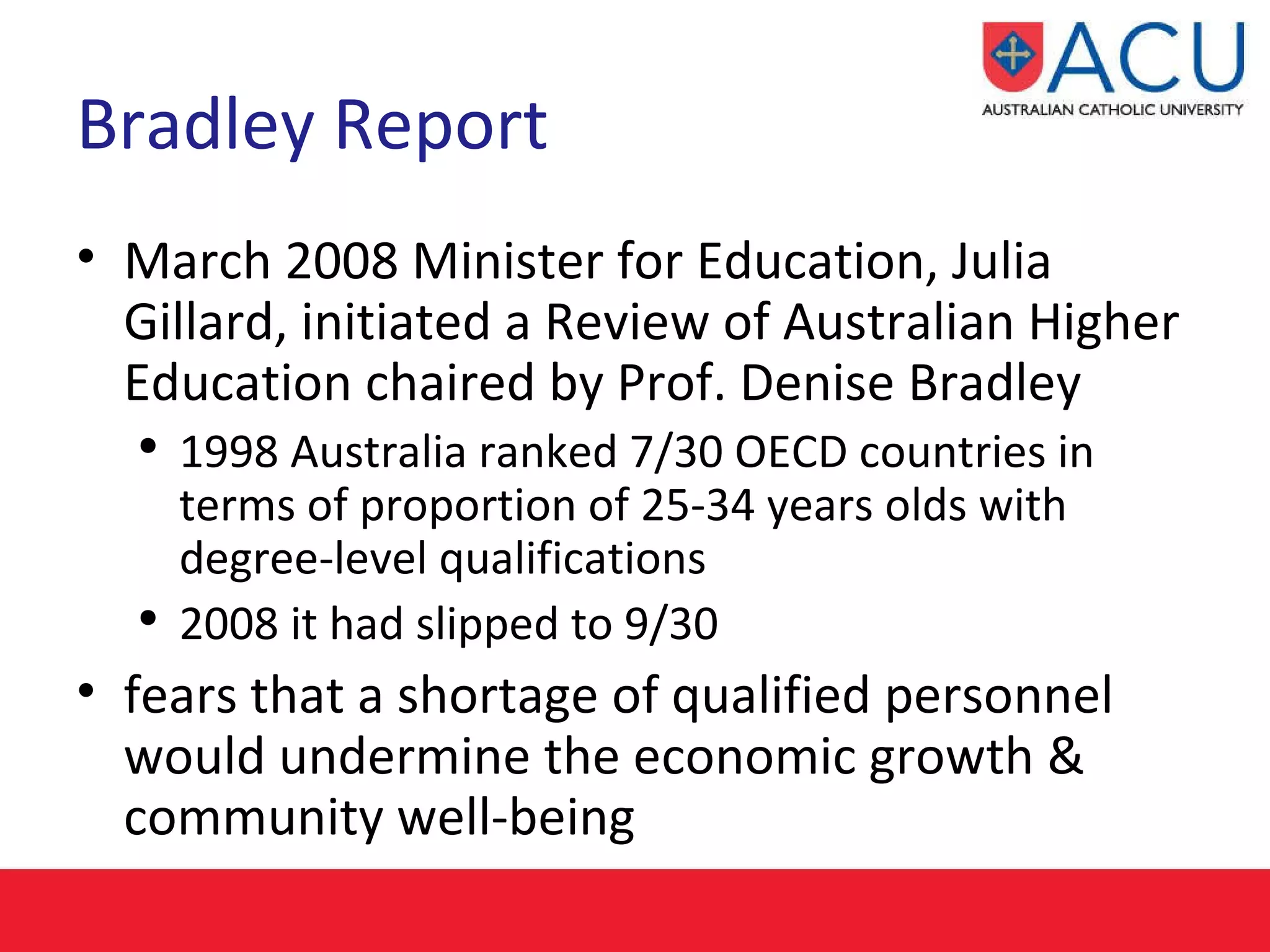 Bradley Report March 2008 Minister for Education, Julia Gillard, initiated a Review of Australian Higher Education chaired by Prof. Denise Bradley 1998 Australia ranked 7/30 OECD countries in terms of proportion of 25-34 years olds with degree-level qualifications  2008 it had slipped to 9/30  fears that a shortage of qualified personnel would undermine the economic growth & community well-being  