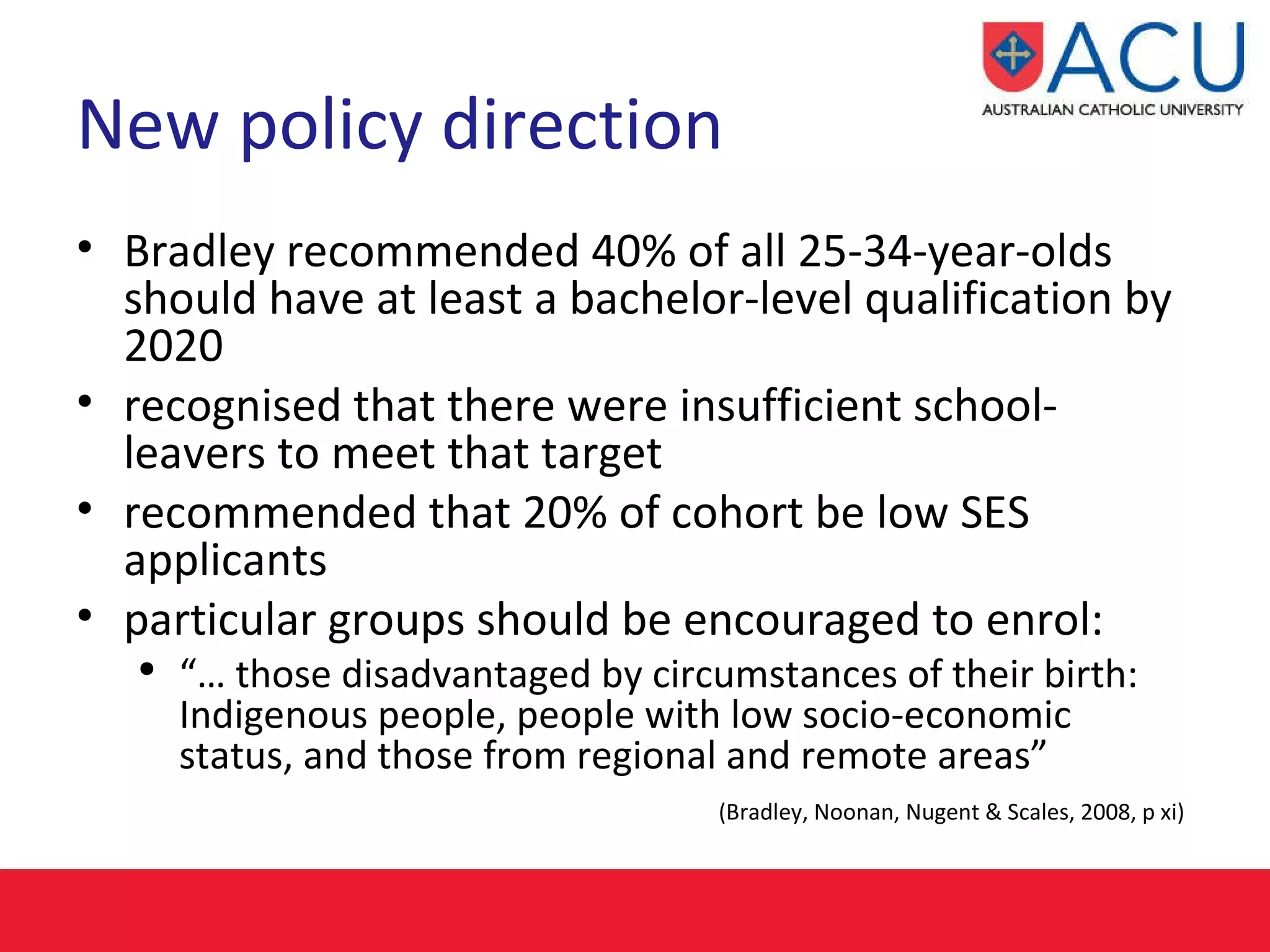 New policy direction Bradley recommended 40% of all 25-34-year-olds should have at least a bachelor-level qualification by 2020   recognised that there were insufficient school-leavers to meet that target recommended that 20% of cohort be low SES applicants particular groups should be encouraged to enrol: “…  those disadvantaged by circumstances of their birth: Indigenous people, people with low socio-economic status, and those from regional and remote areas”  (Bradley, Noonan, Nugent & Scales, 2008, p xi)   